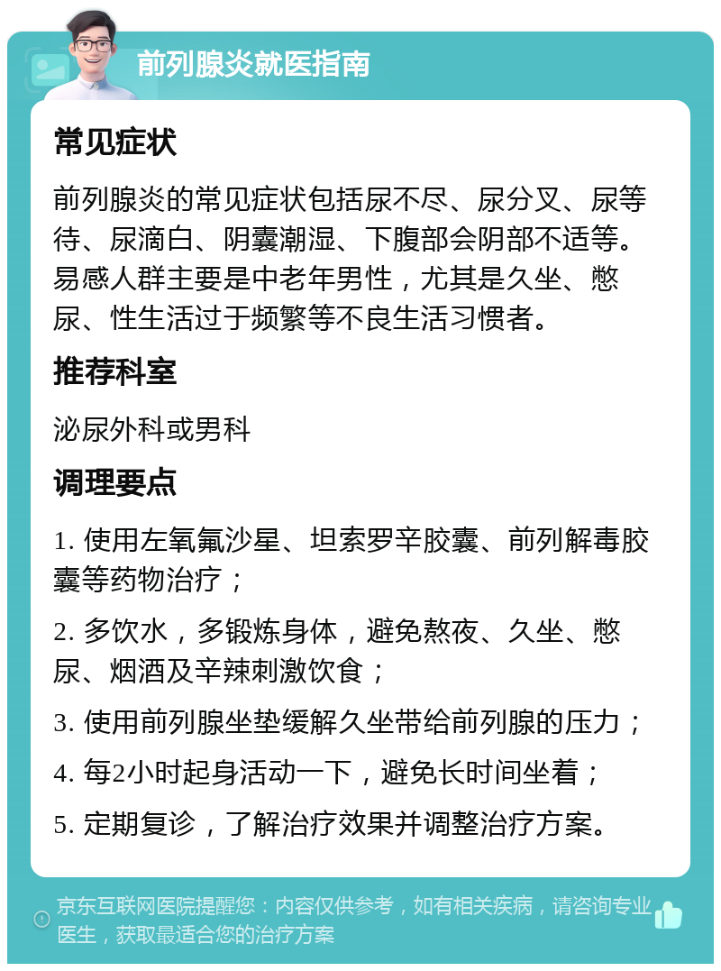 前列腺炎就医指南 常见症状 前列腺炎的常见症状包括尿不尽、尿分叉、尿等待、尿滴白、阴囊潮湿、下腹部会阴部不适等。易感人群主要是中老年男性，尤其是久坐、憋尿、性生活过于频繁等不良生活习惯者。 推荐科室 泌尿外科或男科 调理要点 1. 使用左氧氟沙星、坦索罗辛胶囊、前列解毒胶囊等药物治疗； 2. 多饮水，多锻炼身体，避免熬夜、久坐、憋尿、烟酒及辛辣刺激饮食； 3. 使用前列腺坐垫缓解久坐带给前列腺的压力； 4. 每2小时起身活动一下，避免长时间坐着； 5. 定期复诊，了解治疗效果并调整治疗方案。