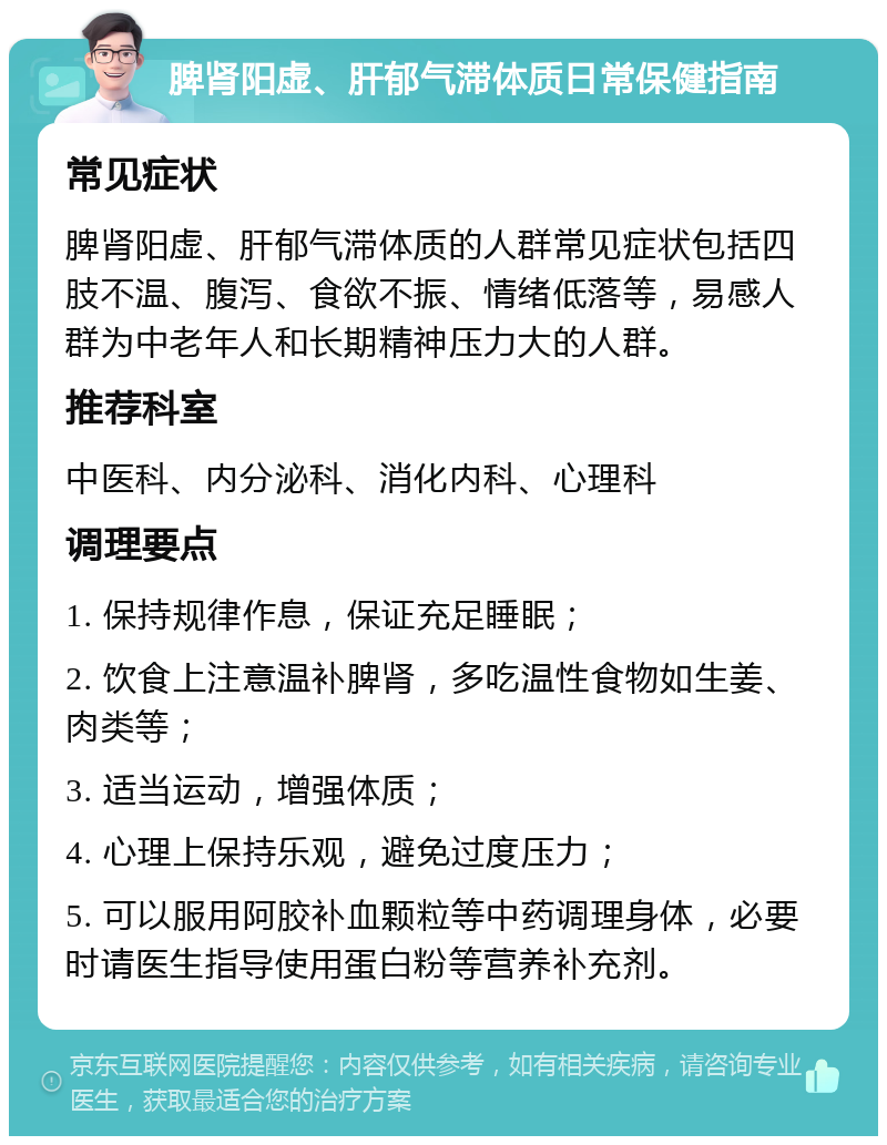 脾肾阳虚、肝郁气滞体质日常保健指南 常见症状 脾肾阳虚、肝郁气滞体质的人群常见症状包括四肢不温、腹泻、食欲不振、情绪低落等，易感人群为中老年人和长期精神压力大的人群。 推荐科室 中医科、内分泌科、消化内科、心理科 调理要点 1. 保持规律作息，保证充足睡眠； 2. 饮食上注意温补脾肾，多吃温性食物如生姜、肉类等； 3. 适当运动，增强体质； 4. 心理上保持乐观，避免过度压力； 5. 可以服用阿胶补血颗粒等中药调理身体，必要时请医生指导使用蛋白粉等营养补充剂。