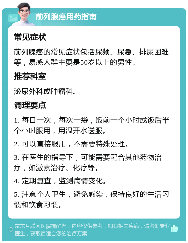 前列腺癌用药指南 常见症状 前列腺癌的常见症状包括尿频、尿急、排尿困难等，易感人群主要是50岁以上的男性。 推荐科室 泌尿外科或肿瘤科。 调理要点 1. 每日一次，每次一袋，饭前一个小时或饭后半个小时服用，用温开水送服。 2. 可以直接服用，不需要特殊处理。 3. 在医生的指导下，可能需要配合其他药物治疗，如激素治疗、化疗等。 4. 定期复查，监测病情变化。 5. 注意个人卫生，避免感染，保持良好的生活习惯和饮食习惯。