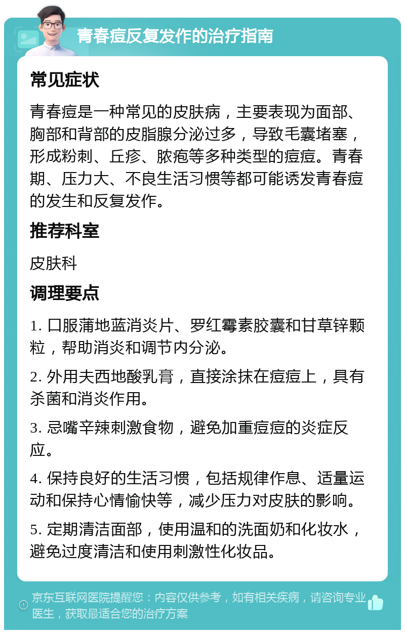 青春痘反复发作的治疗指南 常见症状 青春痘是一种常见的皮肤病，主要表现为面部、胸部和背部的皮脂腺分泌过多，导致毛囊堵塞，形成粉刺、丘疹、脓疱等多种类型的痘痘。青春期、压力大、不良生活习惯等都可能诱发青春痘的发生和反复发作。 推荐科室 皮肤科 调理要点 1. 口服蒲地蓝消炎片、罗红霉素胶囊和甘草锌颗粒，帮助消炎和调节内分泌。 2. 外用夫西地酸乳膏，直接涂抹在痘痘上，具有杀菌和消炎作用。 3. 忌嘴辛辣刺激食物，避免加重痘痘的炎症反应。 4. 保持良好的生活习惯，包括规律作息、适量运动和保持心情愉快等，减少压力对皮肤的影响。 5. 定期清洁面部，使用温和的洗面奶和化妆水，避免过度清洁和使用刺激性化妆品。