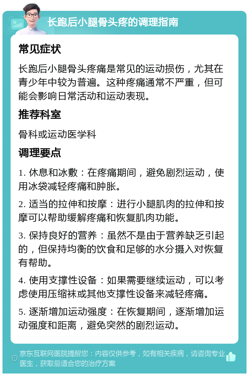 长跑后小腿骨头疼的调理指南 常见症状 长跑后小腿骨头疼痛是常见的运动损伤，尤其在青少年中较为普遍。这种疼痛通常不严重，但可能会影响日常活动和运动表现。 推荐科室 骨科或运动医学科 调理要点 1. 休息和冰敷：在疼痛期间，避免剧烈运动，使用冰袋减轻疼痛和肿胀。 2. 适当的拉伸和按摩：进行小腿肌肉的拉伸和按摩可以帮助缓解疼痛和恢复肌肉功能。 3. 保持良好的营养：虽然不是由于营养缺乏引起的，但保持均衡的饮食和足够的水分摄入对恢复有帮助。 4. 使用支撑性设备：如果需要继续运动，可以考虑使用压缩袜或其他支撑性设备来减轻疼痛。 5. 逐渐增加运动强度：在恢复期间，逐渐增加运动强度和距离，避免突然的剧烈运动。