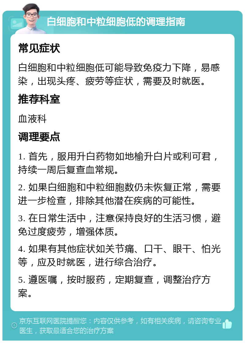 白细胞和中粒细胞低的调理指南 常见症状 白细胞和中粒细胞低可能导致免疫力下降，易感染，出现头疼、疲劳等症状，需要及时就医。 推荐科室 血液科 调理要点 1. 首先，服用升白药物如地榆升白片或利可君，持续一周后复查血常规。 2. 如果白细胞和中粒细胞数仍未恢复正常，需要进一步检查，排除其他潜在疾病的可能性。 3. 在日常生活中，注意保持良好的生活习惯，避免过度疲劳，增强体质。 4. 如果有其他症状如关节痛、口干、眼干、怕光等，应及时就医，进行综合治疗。 5. 遵医嘱，按时服药，定期复查，调整治疗方案。