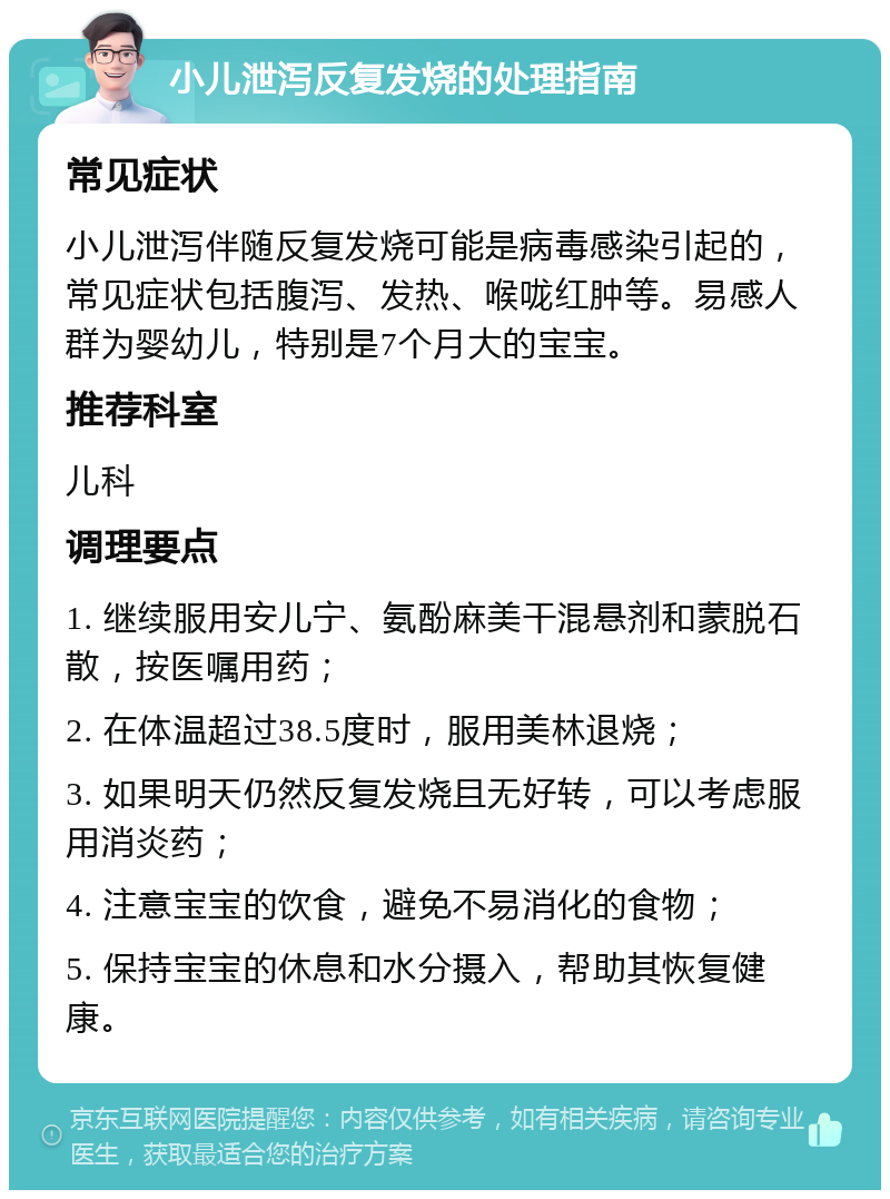 小儿泄泻反复发烧的处理指南 常见症状 小儿泄泻伴随反复发烧可能是病毒感染引起的，常见症状包括腹泻、发热、喉咙红肿等。易感人群为婴幼儿，特别是7个月大的宝宝。 推荐科室 儿科 调理要点 1. 继续服用安儿宁、氨酚麻美干混悬剂和蒙脱石散，按医嘱用药； 2. 在体温超过38.5度时，服用美林退烧； 3. 如果明天仍然反复发烧且无好转，可以考虑服用消炎药； 4. 注意宝宝的饮食，避免不易消化的食物； 5. 保持宝宝的休息和水分摄入，帮助其恢复健康。