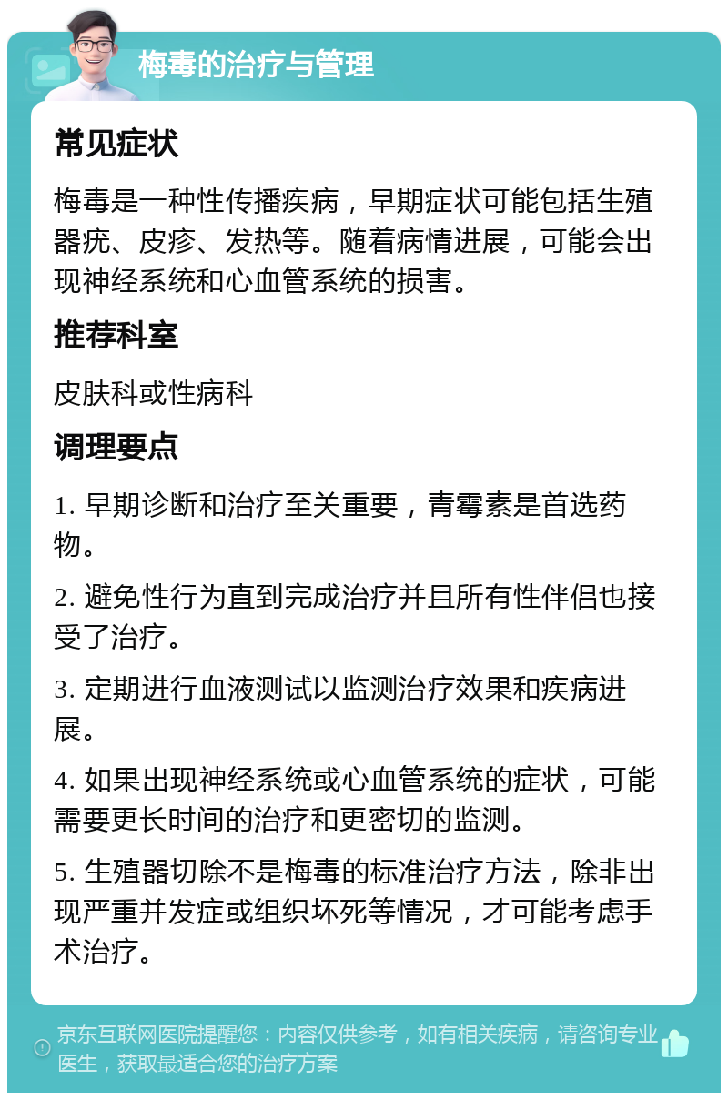 梅毒的治疗与管理 常见症状 梅毒是一种性传播疾病，早期症状可能包括生殖器疣、皮疹、发热等。随着病情进展，可能会出现神经系统和心血管系统的损害。 推荐科室 皮肤科或性病科 调理要点 1. 早期诊断和治疗至关重要，青霉素是首选药物。 2. 避免性行为直到完成治疗并且所有性伴侣也接受了治疗。 3. 定期进行血液测试以监测治疗效果和疾病进展。 4. 如果出现神经系统或心血管系统的症状，可能需要更长时间的治疗和更密切的监测。 5. 生殖器切除不是梅毒的标准治疗方法，除非出现严重并发症或组织坏死等情况，才可能考虑手术治疗。