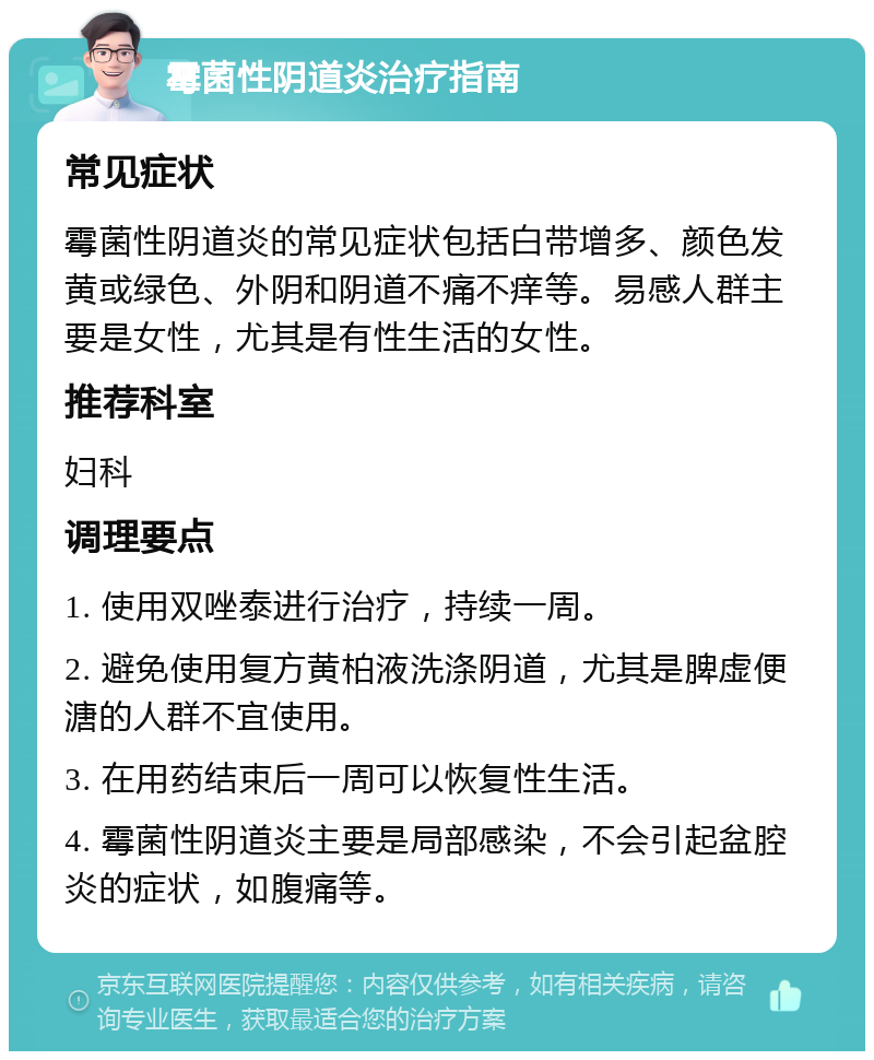 霉菌性阴道炎治疗指南 常见症状 霉菌性阴道炎的常见症状包括白带增多、颜色发黄或绿色、外阴和阴道不痛不痒等。易感人群主要是女性，尤其是有性生活的女性。 推荐科室 妇科 调理要点 1. 使用双唑泰进行治疗，持续一周。 2. 避免使用复方黄柏液洗涤阴道，尤其是脾虚便溏的人群不宜使用。 3. 在用药结束后一周可以恢复性生活。 4. 霉菌性阴道炎主要是局部感染，不会引起盆腔炎的症状，如腹痛等。