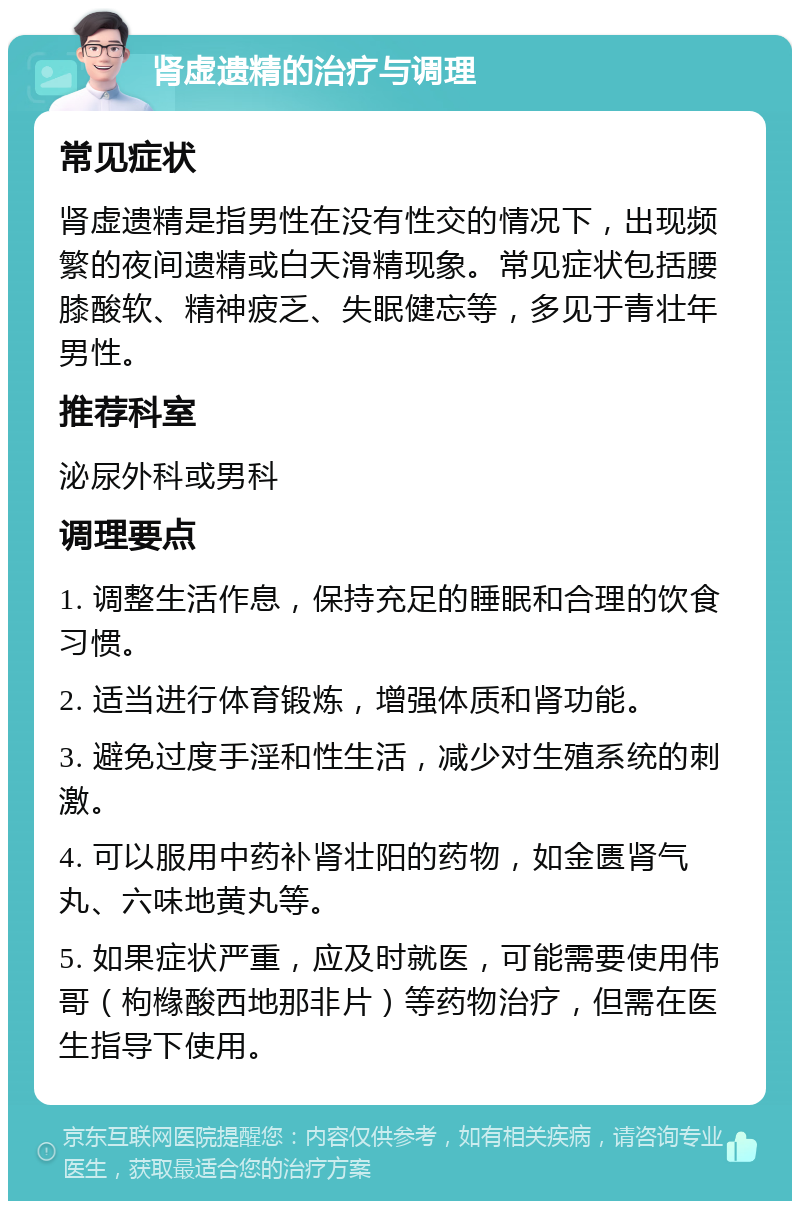 肾虚遗精的治疗与调理 常见症状 肾虚遗精是指男性在没有性交的情况下，出现频繁的夜间遗精或白天滑精现象。常见症状包括腰膝酸软、精神疲乏、失眠健忘等，多见于青壮年男性。 推荐科室 泌尿外科或男科 调理要点 1. 调整生活作息，保持充足的睡眠和合理的饮食习惯。 2. 适当进行体育锻炼，增强体质和肾功能。 3. 避免过度手淫和性生活，减少对生殖系统的刺激。 4. 可以服用中药补肾壮阳的药物，如金匮肾气丸、六味地黄丸等。 5. 如果症状严重，应及时就医，可能需要使用伟哥（枸橼酸西地那非片）等药物治疗，但需在医生指导下使用。