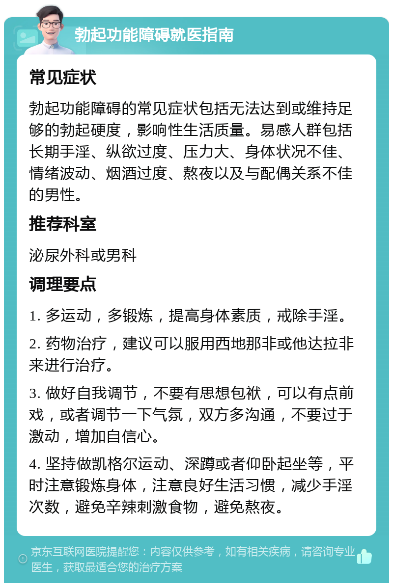 勃起功能障碍就医指南 常见症状 勃起功能障碍的常见症状包括无法达到或维持足够的勃起硬度，影响性生活质量。易感人群包括长期手淫、纵欲过度、压力大、身体状况不佳、情绪波动、烟酒过度、熬夜以及与配偶关系不佳的男性。 推荐科室 泌尿外科或男科 调理要点 1. 多运动，多锻炼，提高身体素质，戒除手淫。 2. 药物治疗，建议可以服用西地那非或他达拉非来进行治疗。 3. 做好自我调节，不要有思想包袱，可以有点前戏，或者调节一下气氛，双方多沟通，不要过于激动，增加自信心。 4. 坚持做凯格尔运动、深蹲或者仰卧起坐等，平时注意锻炼身体，注意良好生活习惯，减少手淫次数，避免辛辣刺激食物，避免熬夜。