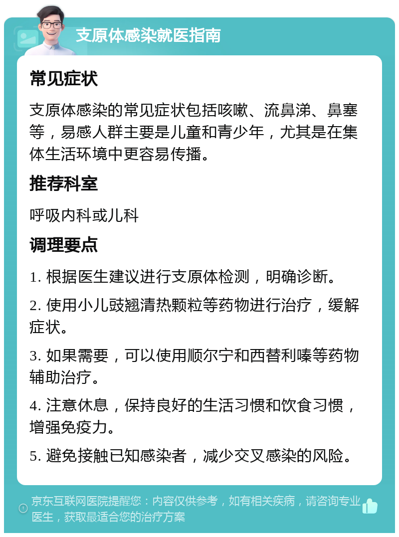 支原体感染就医指南 常见症状 支原体感染的常见症状包括咳嗽、流鼻涕、鼻塞等，易感人群主要是儿童和青少年，尤其是在集体生活环境中更容易传播。 推荐科室 呼吸内科或儿科 调理要点 1. 根据医生建议进行支原体检测，明确诊断。 2. 使用小儿豉翘清热颗粒等药物进行治疗，缓解症状。 3. 如果需要，可以使用顺尔宁和西替利嗪等药物辅助治疗。 4. 注意休息，保持良好的生活习惯和饮食习惯，增强免疫力。 5. 避免接触已知感染者，减少交叉感染的风险。