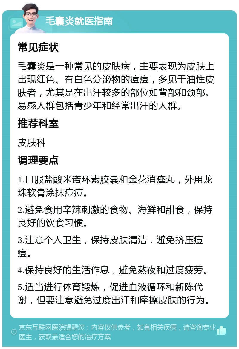 毛囊炎就医指南 常见症状 毛囊炎是一种常见的皮肤病，主要表现为皮肤上出现红色、有白色分泌物的痘痘，多见于油性皮肤者，尤其是在出汗较多的部位如背部和颈部。易感人群包括青少年和经常出汗的人群。 推荐科室 皮肤科 调理要点 1.口服盐酸米诺环素胶囊和金花消痤丸，外用龙珠软膏涂抹痘痘。 2.避免食用辛辣刺激的食物、海鲜和甜食，保持良好的饮食习惯。 3.注意个人卫生，保持皮肤清洁，避免挤压痘痘。 4.保持良好的生活作息，避免熬夜和过度疲劳。 5.适当进行体育锻炼，促进血液循环和新陈代谢，但要注意避免过度出汗和摩擦皮肤的行为。