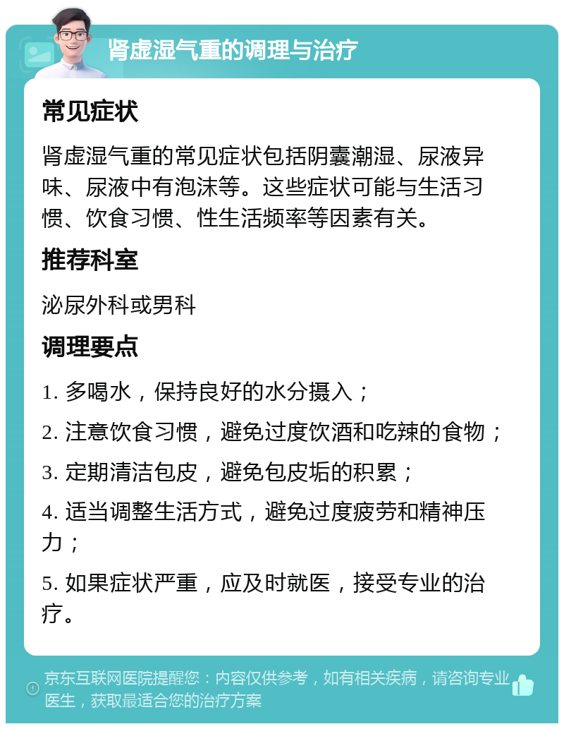 肾虚湿气重的调理与治疗 常见症状 肾虚湿气重的常见症状包括阴囊潮湿、尿液异味、尿液中有泡沫等。这些症状可能与生活习惯、饮食习惯、性生活频率等因素有关。 推荐科室 泌尿外科或男科 调理要点 1. 多喝水，保持良好的水分摄入； 2. 注意饮食习惯，避免过度饮酒和吃辣的食物； 3. 定期清洁包皮，避免包皮垢的积累； 4. 适当调整生活方式，避免过度疲劳和精神压力； 5. 如果症状严重，应及时就医，接受专业的治疗。