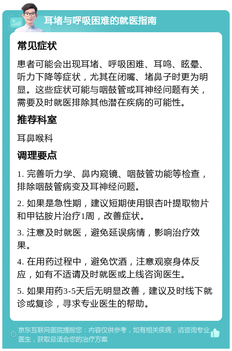 耳堵与呼吸困难的就医指南 常见症状 患者可能会出现耳堵、呼吸困难、耳鸣、眩晕、听力下降等症状，尤其在闭嘴、堵鼻子时更为明显。这些症状可能与咽鼓管或耳神经问题有关，需要及时就医排除其他潜在疾病的可能性。 推荐科室 耳鼻喉科 调理要点 1. 完善听力学、鼻内窥镜、咽鼓管功能等检查，排除咽鼓管病变及耳神经问题。 2. 如果是急性期，建议短期使用银杏叶提取物片和甲钴胺片治疗1周，改善症状。 3. 注意及时就医，避免延误病情，影响治疗效果。 4. 在用药过程中，避免饮酒，注意观察身体反应，如有不适请及时就医或上线咨询医生。 5. 如果用药3-5天后无明显改善，建议及时线下就诊或复诊，寻求专业医生的帮助。