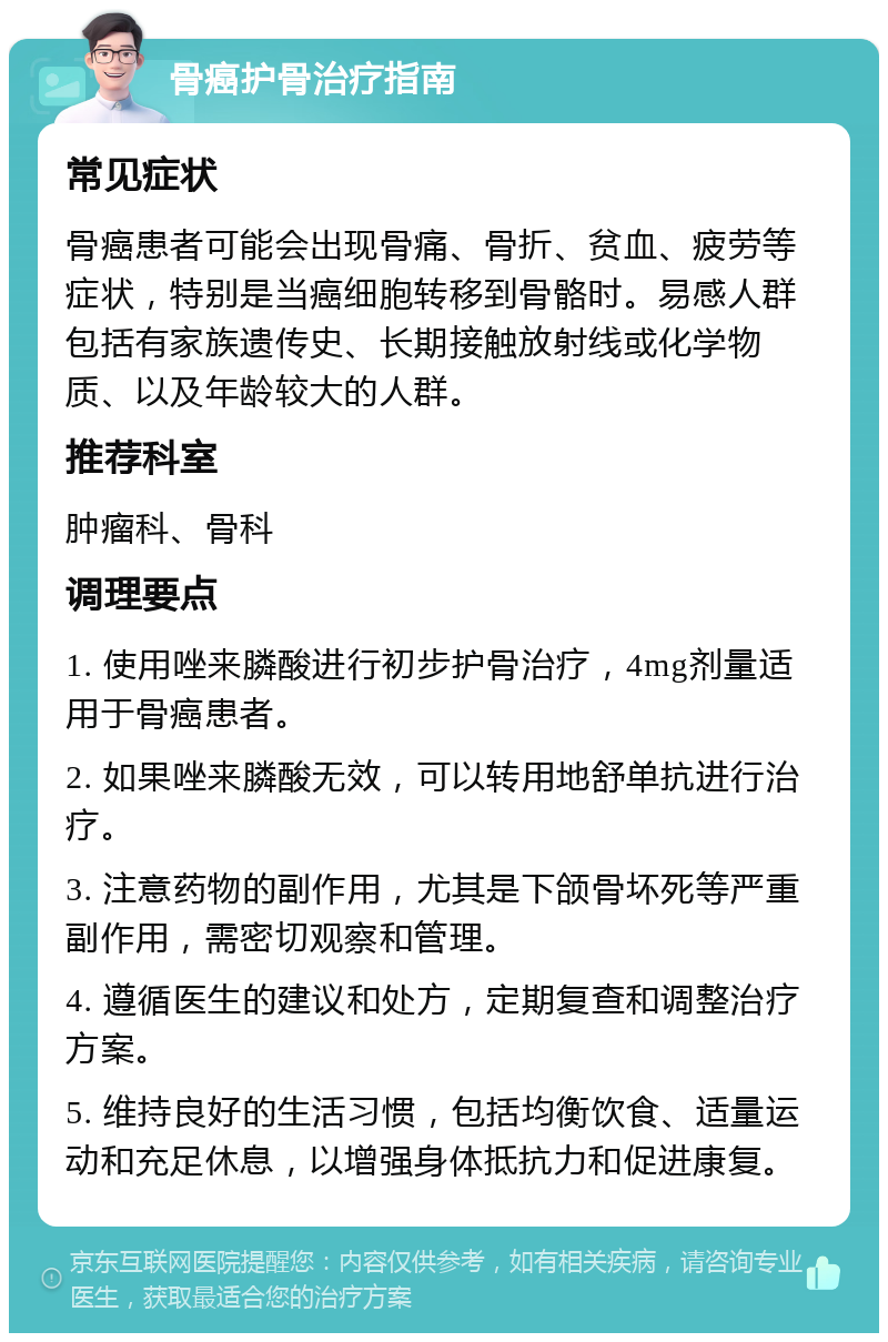 骨癌护骨治疗指南 常见症状 骨癌患者可能会出现骨痛、骨折、贫血、疲劳等症状，特别是当癌细胞转移到骨骼时。易感人群包括有家族遗传史、长期接触放射线或化学物质、以及年龄较大的人群。 推荐科室 肿瘤科、骨科 调理要点 1. 使用唑来膦酸进行初步护骨治疗，4mg剂量适用于骨癌患者。 2. 如果唑来膦酸无效，可以转用地舒单抗进行治疗。 3. 注意药物的副作用，尤其是下颌骨坏死等严重副作用，需密切观察和管理。 4. 遵循医生的建议和处方，定期复查和调整治疗方案。 5. 维持良好的生活习惯，包括均衡饮食、适量运动和充足休息，以增强身体抵抗力和促进康复。