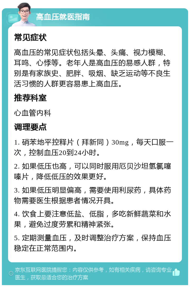 高血压就医指南 常见症状 高血压的常见症状包括头晕、头痛、视力模糊、耳鸣、心悸等。老年人是高血压的易感人群，特别是有家族史、肥胖、吸烟、缺乏运动等不良生活习惯的人群更容易患上高血压。 推荐科室 心血管内科 调理要点 1. 硝苯地平控释片（拜新同）30mg，每天口服一次，控制血压20到24小时。 2. 如果低压也高，可以同时服用厄贝沙坦氢氯噻嗪片，降低低压的效果更好。 3. 如果低压明显偏高，需要使用利尿药，具体药物需要医生根据患者情况开具。 4. 饮食上要注意低盐、低脂，多吃新鲜蔬菜和水果，避免过度劳累和精神紧张。 5. 定期测量血压，及时调整治疗方案，保持血压稳定在正常范围内。