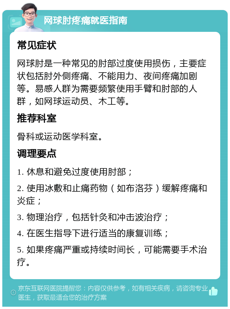 网球肘疼痛就医指南 常见症状 网球肘是一种常见的肘部过度使用损伤，主要症状包括肘外侧疼痛、不能用力、夜间疼痛加剧等。易感人群为需要频繁使用手臂和肘部的人群，如网球运动员、木工等。 推荐科室 骨科或运动医学科室。 调理要点 1. 休息和避免过度使用肘部； 2. 使用冰敷和止痛药物（如布洛芬）缓解疼痛和炎症； 3. 物理治疗，包括针灸和冲击波治疗； 4. 在医生指导下进行适当的康复训练； 5. 如果疼痛严重或持续时间长，可能需要手术治疗。