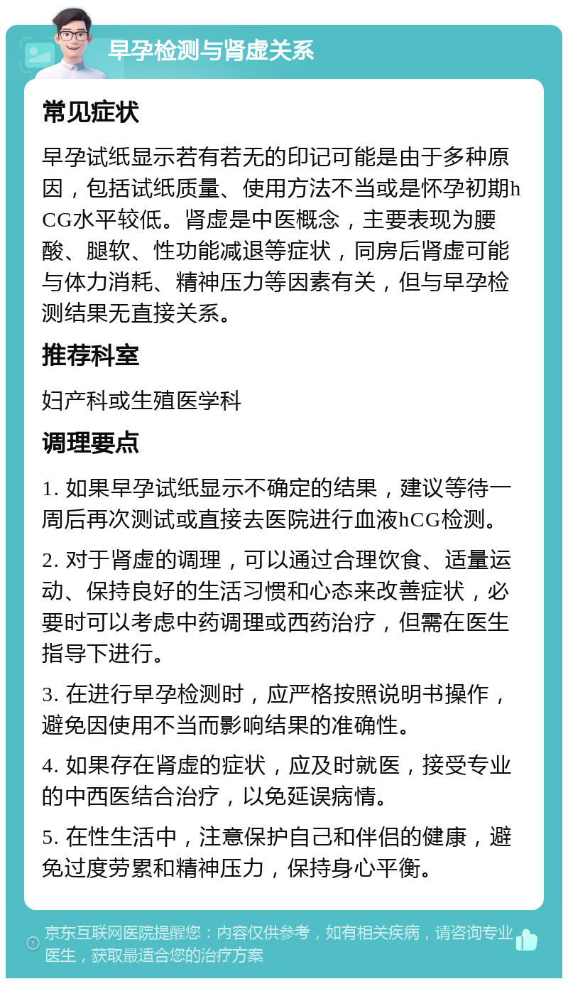 早孕检测与肾虚关系 常见症状 早孕试纸显示若有若无的印记可能是由于多种原因，包括试纸质量、使用方法不当或是怀孕初期hCG水平较低。肾虚是中医概念，主要表现为腰酸、腿软、性功能减退等症状，同房后肾虚可能与体力消耗、精神压力等因素有关，但与早孕检测结果无直接关系。 推荐科室 妇产科或生殖医学科 调理要点 1. 如果早孕试纸显示不确定的结果，建议等待一周后再次测试或直接去医院进行血液hCG检测。 2. 对于肾虚的调理，可以通过合理饮食、适量运动、保持良好的生活习惯和心态来改善症状，必要时可以考虑中药调理或西药治疗，但需在医生指导下进行。 3. 在进行早孕检测时，应严格按照说明书操作，避免因使用不当而影响结果的准确性。 4. 如果存在肾虚的症状，应及时就医，接受专业的中西医结合治疗，以免延误病情。 5. 在性生活中，注意保护自己和伴侣的健康，避免过度劳累和精神压力，保持身心平衡。