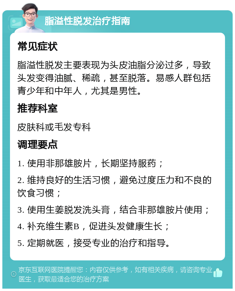 脂溢性脱发治疗指南 常见症状 脂溢性脱发主要表现为头皮油脂分泌过多，导致头发变得油腻、稀疏，甚至脱落。易感人群包括青少年和中年人，尤其是男性。 推荐科室 皮肤科或毛发专科 调理要点 1. 使用非那雄胺片，长期坚持服药； 2. 维持良好的生活习惯，避免过度压力和不良的饮食习惯； 3. 使用生姜脱发洗头膏，结合非那雄胺片使用； 4. 补充维生素B，促进头发健康生长； 5. 定期就医，接受专业的治疗和指导。