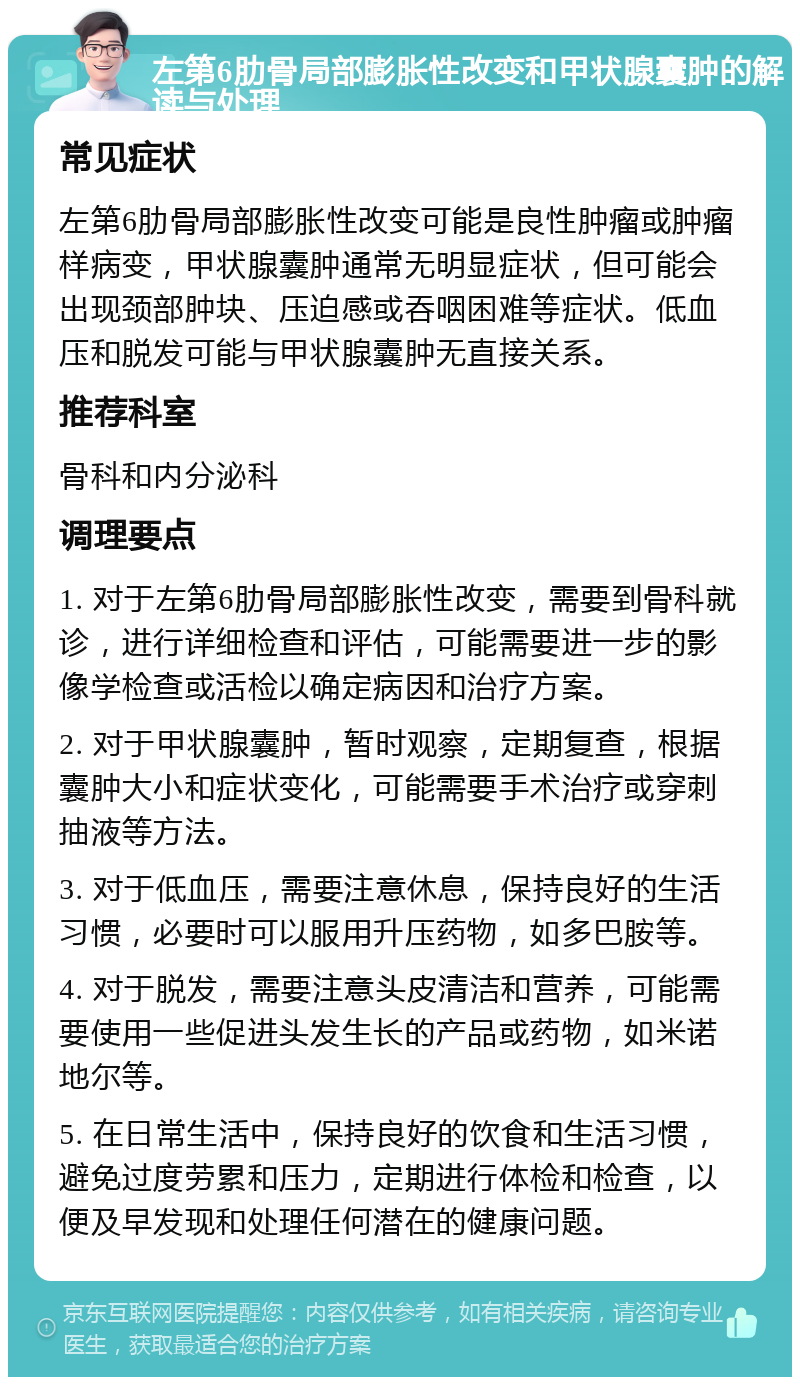 左第6肋骨局部膨胀性改变和甲状腺囊肿的解读与处理 常见症状 左第6肋骨局部膨胀性改变可能是良性肿瘤或肿瘤样病变，甲状腺囊肿通常无明显症状，但可能会出现颈部肿块、压迫感或吞咽困难等症状。低血压和脱发可能与甲状腺囊肿无直接关系。 推荐科室 骨科和内分泌科 调理要点 1. 对于左第6肋骨局部膨胀性改变，需要到骨科就诊，进行详细检查和评估，可能需要进一步的影像学检查或活检以确定病因和治疗方案。 2. 对于甲状腺囊肿，暂时观察，定期复查，根据囊肿大小和症状变化，可能需要手术治疗或穿刺抽液等方法。 3. 对于低血压，需要注意休息，保持良好的生活习惯，必要时可以服用升压药物，如多巴胺等。 4. 对于脱发，需要注意头皮清洁和营养，可能需要使用一些促进头发生长的产品或药物，如米诺地尔等。 5. 在日常生活中，保持良好的饮食和生活习惯，避免过度劳累和压力，定期进行体检和检查，以便及早发现和处理任何潜在的健康问题。