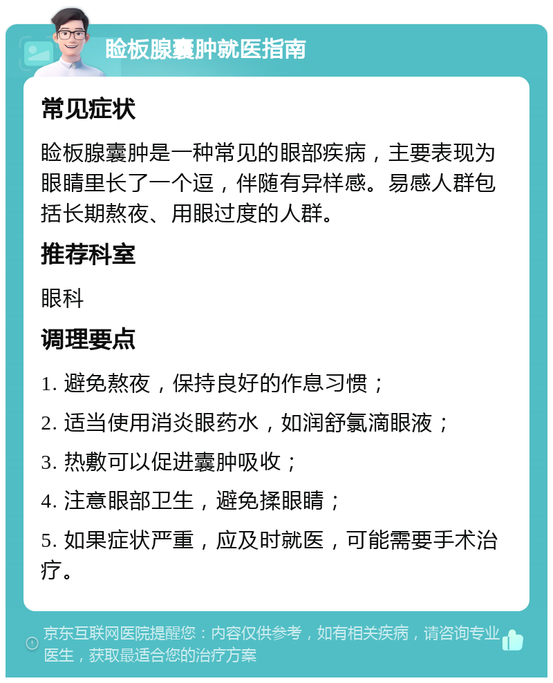 睑板腺囊肿就医指南 常见症状 睑板腺囊肿是一种常见的眼部疾病，主要表现为眼睛里长了一个逗，伴随有异样感。易感人群包括长期熬夜、用眼过度的人群。 推荐科室 眼科 调理要点 1. 避免熬夜，保持良好的作息习惯； 2. 适当使用消炎眼药水，如润舒氯滴眼液； 3. 热敷可以促进囊肿吸收； 4. 注意眼部卫生，避免揉眼睛； 5. 如果症状严重，应及时就医，可能需要手术治疗。