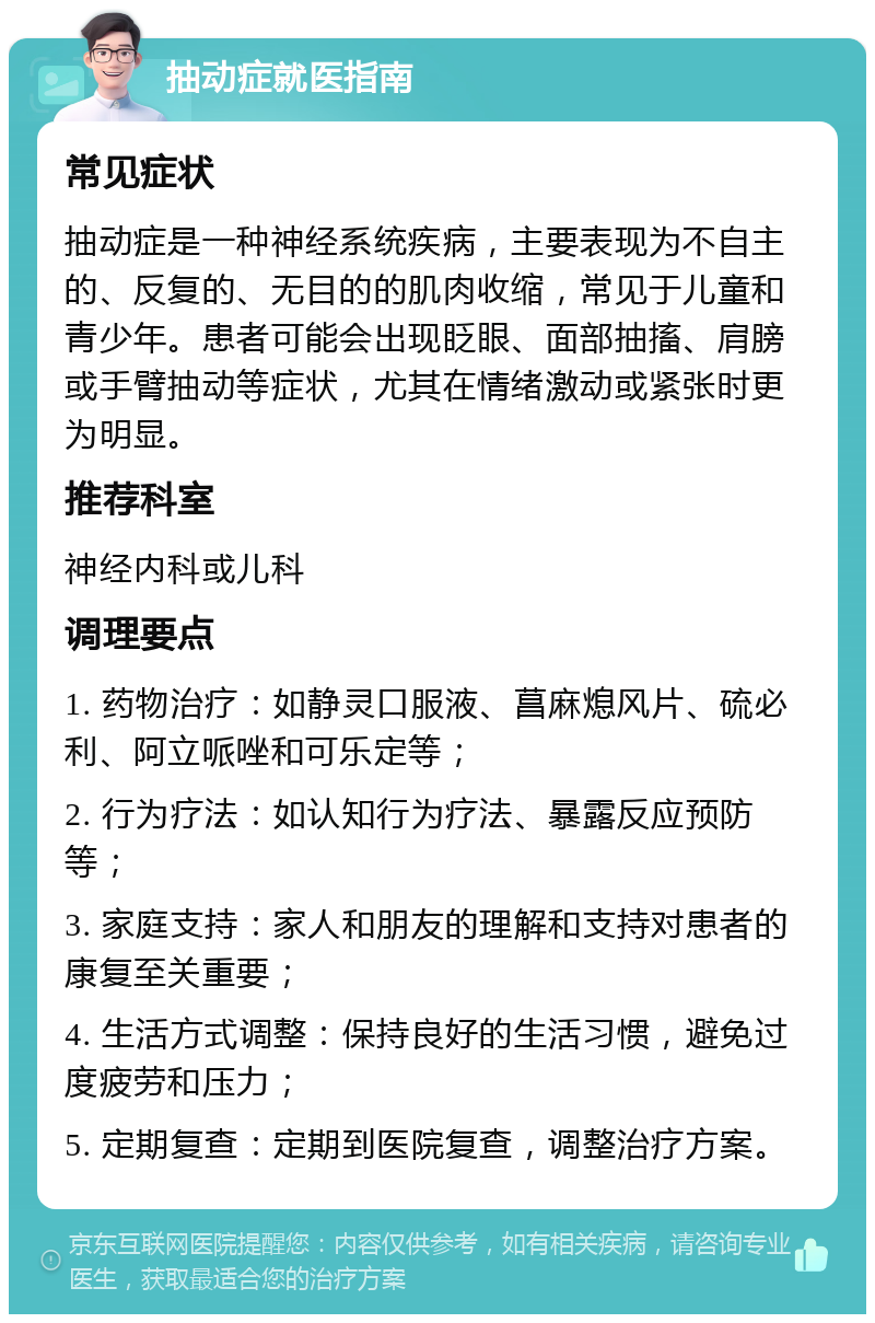 抽动症就医指南 常见症状 抽动症是一种神经系统疾病，主要表现为不自主的、反复的、无目的的肌肉收缩，常见于儿童和青少年。患者可能会出现眨眼、面部抽搐、肩膀或手臂抽动等症状，尤其在情绪激动或紧张时更为明显。 推荐科室 神经内科或儿科 调理要点 1. 药物治疗：如静灵口服液、菖麻熄风片、硫必利、阿立哌唑和可乐定等； 2. 行为疗法：如认知行为疗法、暴露反应预防等； 3. 家庭支持：家人和朋友的理解和支持对患者的康复至关重要； 4. 生活方式调整：保持良好的生活习惯，避免过度疲劳和压力； 5. 定期复查：定期到医院复查，调整治疗方案。