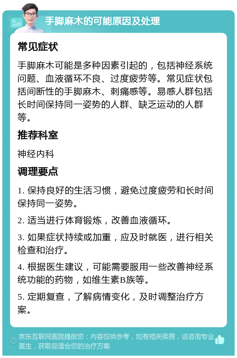 手脚麻木的可能原因及处理 常见症状 手脚麻木可能是多种因素引起的，包括神经系统问题、血液循环不良、过度疲劳等。常见症状包括间断性的手脚麻木、刺痛感等。易感人群包括长时间保持同一姿势的人群、缺乏运动的人群等。 推荐科室 神经内科 调理要点 1. 保持良好的生活习惯，避免过度疲劳和长时间保持同一姿势。 2. 适当进行体育锻炼，改善血液循环。 3. 如果症状持续或加重，应及时就医，进行相关检查和治疗。 4. 根据医生建议，可能需要服用一些改善神经系统功能的药物，如维生素B族等。 5. 定期复查，了解病情变化，及时调整治疗方案。