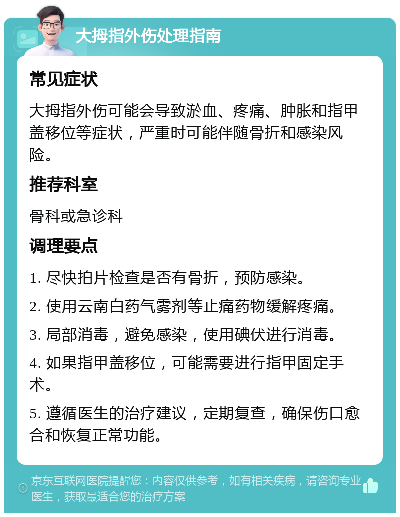 大拇指外伤处理指南 常见症状 大拇指外伤可能会导致淤血、疼痛、肿胀和指甲盖移位等症状，严重时可能伴随骨折和感染风险。 推荐科室 骨科或急诊科 调理要点 1. 尽快拍片检查是否有骨折，预防感染。 2. 使用云南白药气雾剂等止痛药物缓解疼痛。 3. 局部消毒，避免感染，使用碘伏进行消毒。 4. 如果指甲盖移位，可能需要进行指甲固定手术。 5. 遵循医生的治疗建议，定期复查，确保伤口愈合和恢复正常功能。