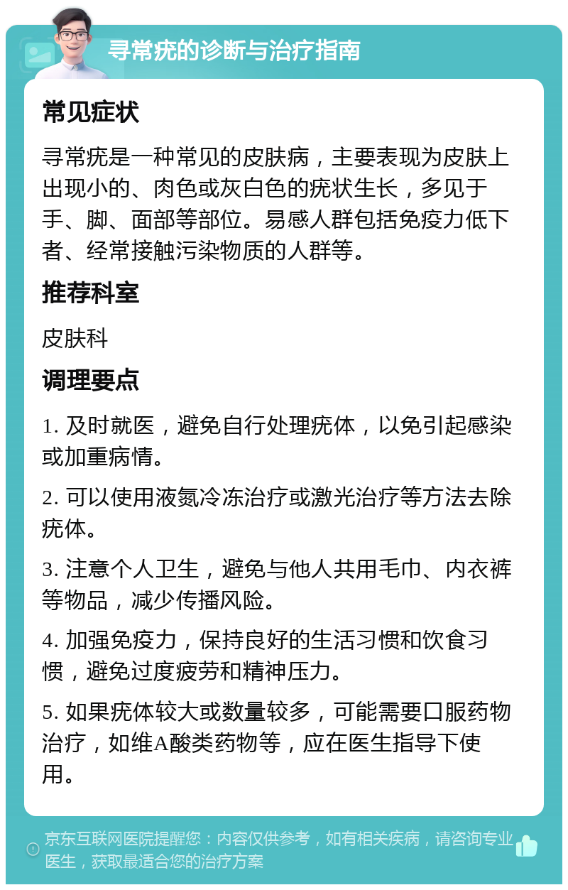 寻常疣的诊断与治疗指南 常见症状 寻常疣是一种常见的皮肤病，主要表现为皮肤上出现小的、肉色或灰白色的疣状生长，多见于手、脚、面部等部位。易感人群包括免疫力低下者、经常接触污染物质的人群等。 推荐科室 皮肤科 调理要点 1. 及时就医，避免自行处理疣体，以免引起感染或加重病情。 2. 可以使用液氮冷冻治疗或激光治疗等方法去除疣体。 3. 注意个人卫生，避免与他人共用毛巾、内衣裤等物品，减少传播风险。 4. 加强免疫力，保持良好的生活习惯和饮食习惯，避免过度疲劳和精神压力。 5. 如果疣体较大或数量较多，可能需要口服药物治疗，如维A酸类药物等，应在医生指导下使用。