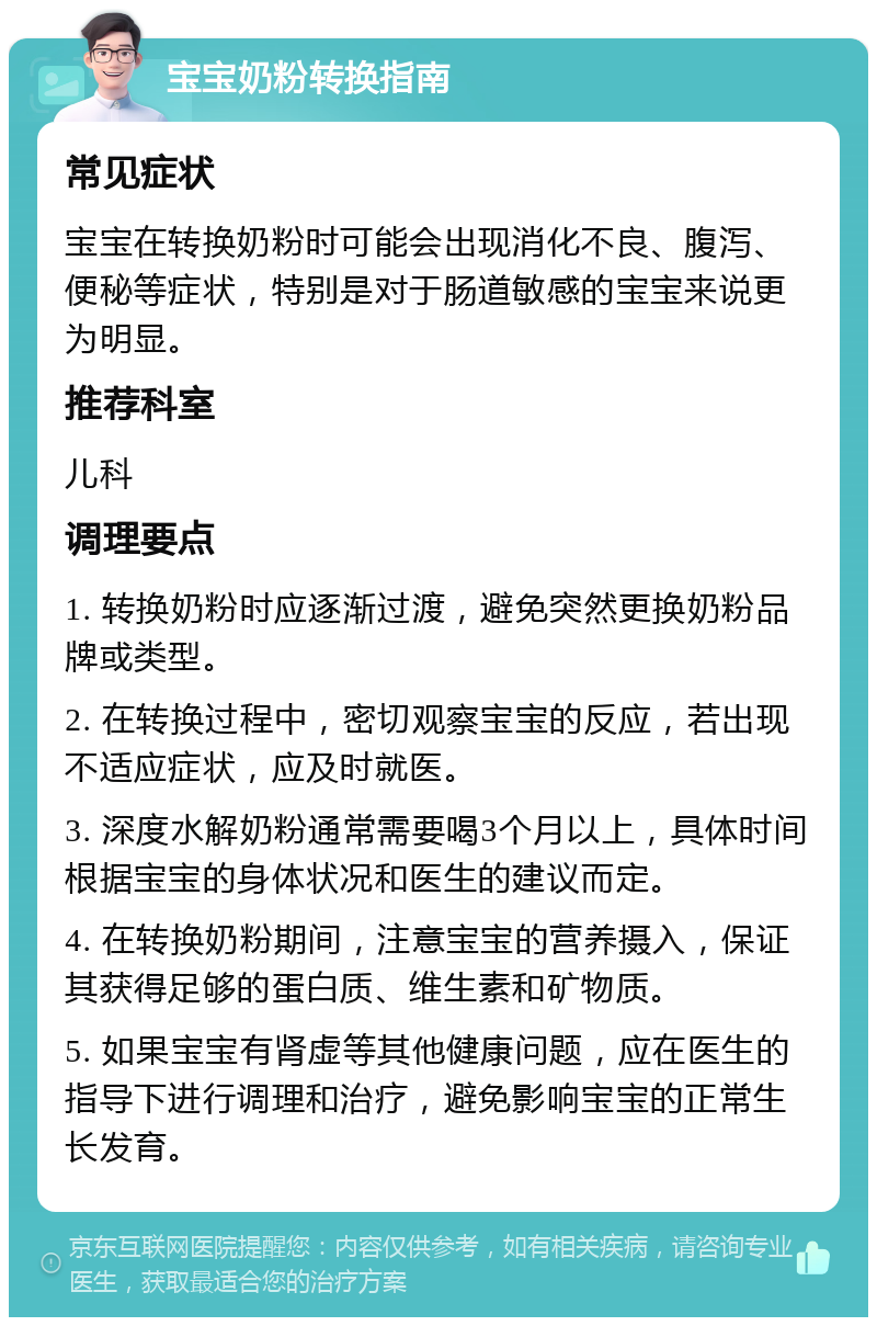 宝宝奶粉转换指南 常见症状 宝宝在转换奶粉时可能会出现消化不良、腹泻、便秘等症状，特别是对于肠道敏感的宝宝来说更为明显。 推荐科室 儿科 调理要点 1. 转换奶粉时应逐渐过渡，避免突然更换奶粉品牌或类型。 2. 在转换过程中，密切观察宝宝的反应，若出现不适应症状，应及时就医。 3. 深度水解奶粉通常需要喝3个月以上，具体时间根据宝宝的身体状况和医生的建议而定。 4. 在转换奶粉期间，注意宝宝的营养摄入，保证其获得足够的蛋白质、维生素和矿物质。 5. 如果宝宝有肾虚等其他健康问题，应在医生的指导下进行调理和治疗，避免影响宝宝的正常生长发育。