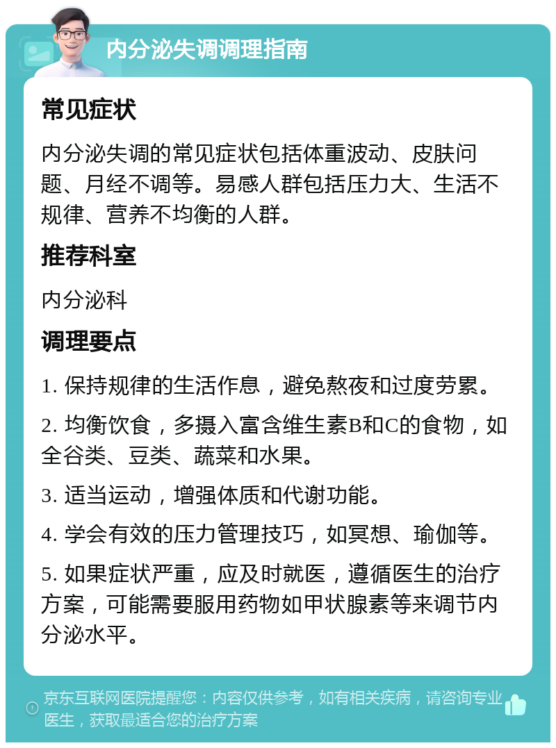 内分泌失调调理指南 常见症状 内分泌失调的常见症状包括体重波动、皮肤问题、月经不调等。易感人群包括压力大、生活不规律、营养不均衡的人群。 推荐科室 内分泌科 调理要点 1. 保持规律的生活作息，避免熬夜和过度劳累。 2. 均衡饮食，多摄入富含维生素B和C的食物，如全谷类、豆类、蔬菜和水果。 3. 适当运动，增强体质和代谢功能。 4. 学会有效的压力管理技巧，如冥想、瑜伽等。 5. 如果症状严重，应及时就医，遵循医生的治疗方案，可能需要服用药物如甲状腺素等来调节内分泌水平。