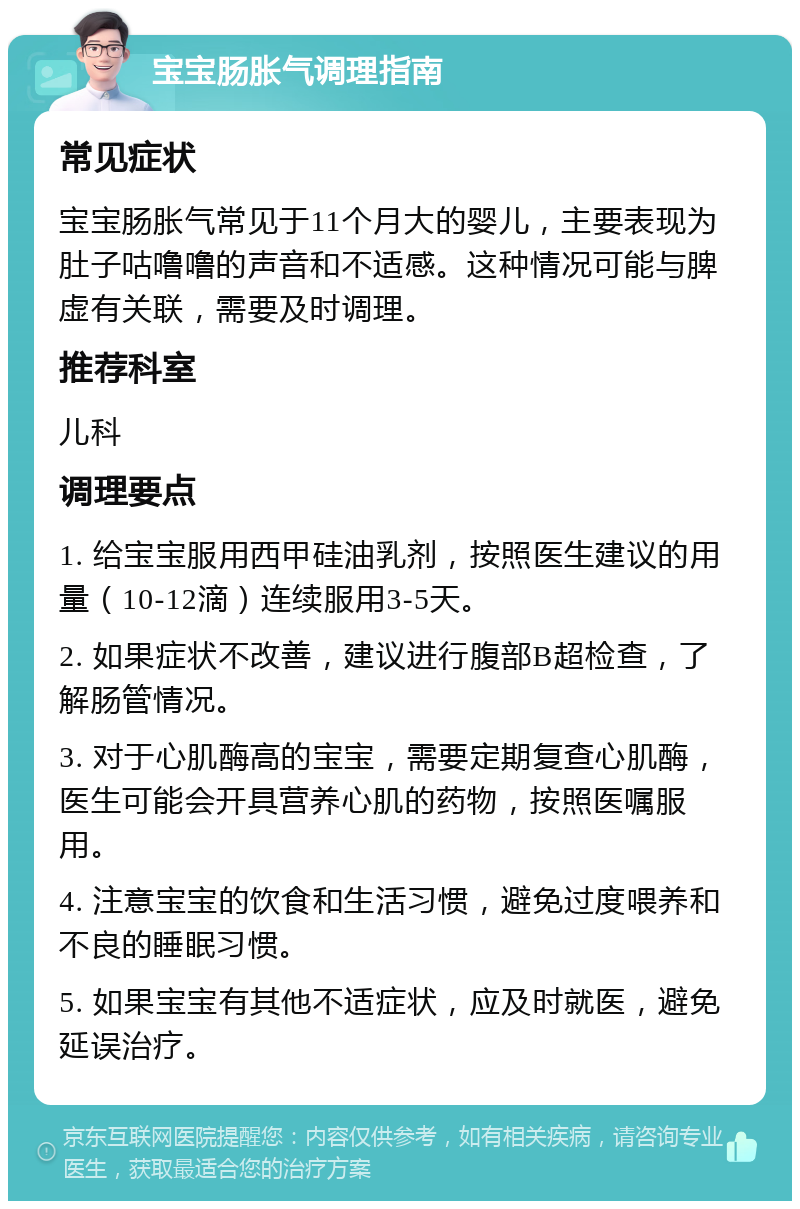 宝宝肠胀气调理指南 常见症状 宝宝肠胀气常见于11个月大的婴儿，主要表现为肚子咕噜噜的声音和不适感。这种情况可能与脾虚有关联，需要及时调理。 推荐科室 儿科 调理要点 1. 给宝宝服用西甲硅油乳剂，按照医生建议的用量（10-12滴）连续服用3-5天。 2. 如果症状不改善，建议进行腹部B超检查，了解肠管情况。 3. 对于心肌酶高的宝宝，需要定期复查心肌酶，医生可能会开具营养心肌的药物，按照医嘱服用。 4. 注意宝宝的饮食和生活习惯，避免过度喂养和不良的睡眠习惯。 5. 如果宝宝有其他不适症状，应及时就医，避免延误治疗。