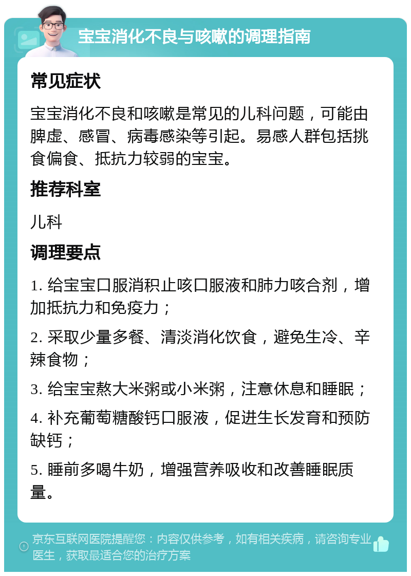 宝宝消化不良与咳嗽的调理指南 常见症状 宝宝消化不良和咳嗽是常见的儿科问题，可能由脾虚、感冒、病毒感染等引起。易感人群包括挑食偏食、抵抗力较弱的宝宝。 推荐科室 儿科 调理要点 1. 给宝宝口服消积止咳口服液和肺力咳合剂，增加抵抗力和免疫力； 2. 采取少量多餐、清淡消化饮食，避免生冷、辛辣食物； 3. 给宝宝熬大米粥或小米粥，注意休息和睡眠； 4. 补充葡萄糖酸钙口服液，促进生长发育和预防缺钙； 5. 睡前多喝牛奶，增强营养吸收和改善睡眠质量。