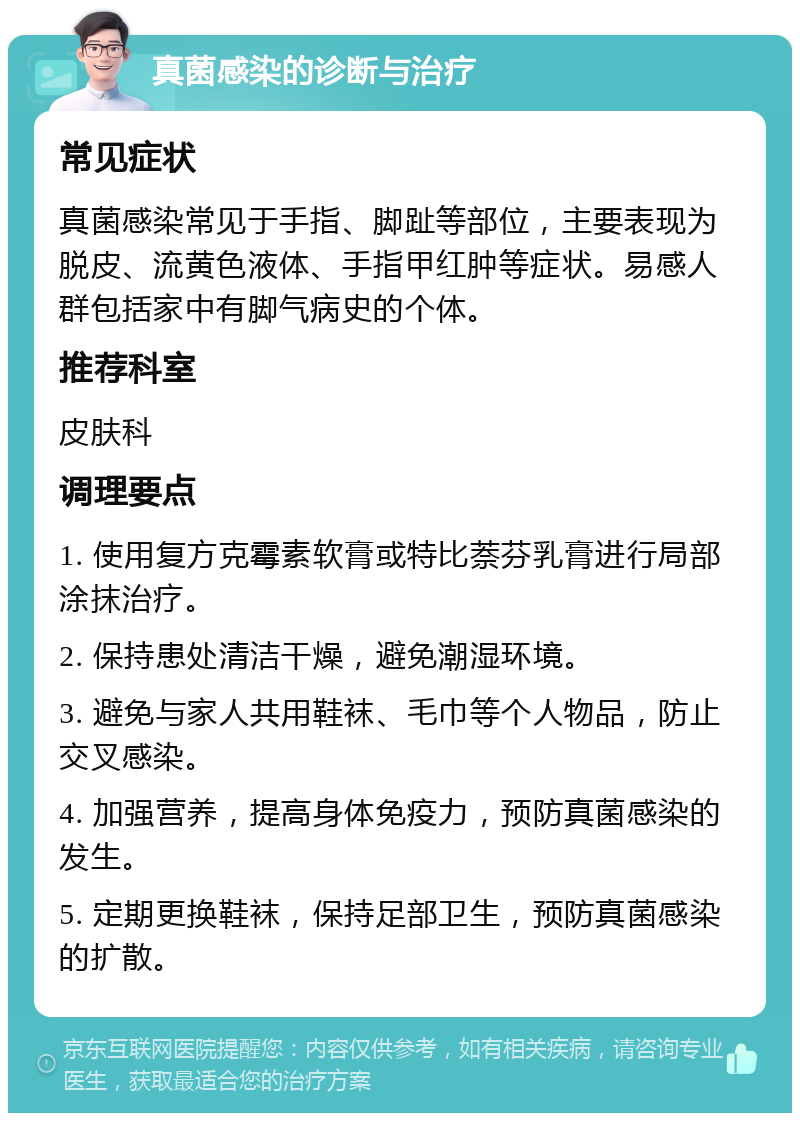 真菌感染的诊断与治疗 常见症状 真菌感染常见于手指、脚趾等部位，主要表现为脱皮、流黄色液体、手指甲红肿等症状。易感人群包括家中有脚气病史的个体。 推荐科室 皮肤科 调理要点 1. 使用复方克霉素软膏或特比萘芬乳膏进行局部涂抹治疗。 2. 保持患处清洁干燥，避免潮湿环境。 3. 避免与家人共用鞋袜、毛巾等个人物品，防止交叉感染。 4. 加强营养，提高身体免疫力，预防真菌感染的发生。 5. 定期更换鞋袜，保持足部卫生，预防真菌感染的扩散。