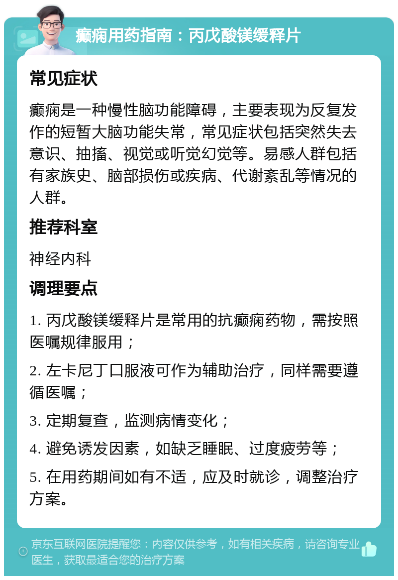 癫痫用药指南：丙戊酸镁缓释片 常见症状 癫痫是一种慢性脑功能障碍，主要表现为反复发作的短暂大脑功能失常，常见症状包括突然失去意识、抽搐、视觉或听觉幻觉等。易感人群包括有家族史、脑部损伤或疾病、代谢紊乱等情况的人群。 推荐科室 神经内科 调理要点 1. 丙戊酸镁缓释片是常用的抗癫痫药物，需按照医嘱规律服用； 2. 左卡尼丁口服液可作为辅助治疗，同样需要遵循医嘱； 3. 定期复查，监测病情变化； 4. 避免诱发因素，如缺乏睡眠、过度疲劳等； 5. 在用药期间如有不适，应及时就诊，调整治疗方案。