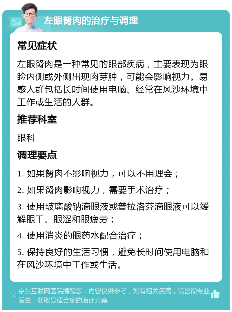 左眼胬肉的治疗与调理 常见症状 左眼胬肉是一种常见的眼部疾病，主要表现为眼睑内侧或外侧出现肉芽肿，可能会影响视力。易感人群包括长时间使用电脑、经常在风沙环境中工作或生活的人群。 推荐科室 眼科 调理要点 1. 如果胬肉不影响视力，可以不用理会； 2. 如果胬肉影响视力，需要手术治疗； 3. 使用玻璃酸钠滴眼液或普拉洛芬滴眼液可以缓解眼干、眼涩和眼疲劳； 4. 使用消炎的眼药水配合治疗； 5. 保持良好的生活习惯，避免长时间使用电脑和在风沙环境中工作或生活。