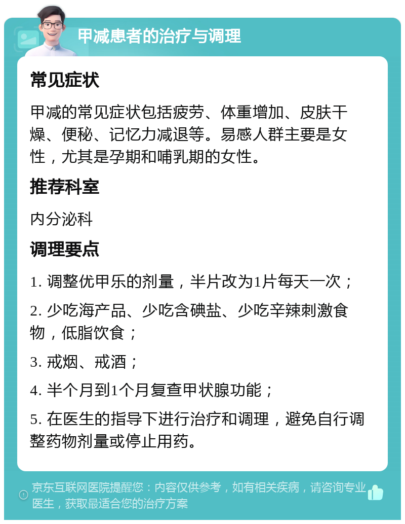 甲减患者的治疗与调理 常见症状 甲减的常见症状包括疲劳、体重增加、皮肤干燥、便秘、记忆力减退等。易感人群主要是女性，尤其是孕期和哺乳期的女性。 推荐科室 内分泌科 调理要点 1. 调整优甲乐的剂量，半片改为1片每天一次； 2. 少吃海产品、少吃含碘盐、少吃辛辣刺激食物，低脂饮食； 3. 戒烟、戒酒； 4. 半个月到1个月复查甲状腺功能； 5. 在医生的指导下进行治疗和调理，避免自行调整药物剂量或停止用药。