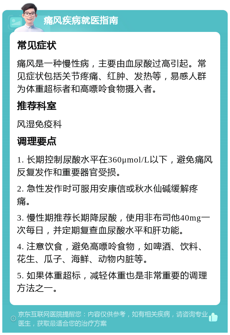 痛风疾病就医指南 常见症状 痛风是一种慢性病，主要由血尿酸过高引起。常见症状包括关节疼痛、红肿、发热等，易感人群为体重超标者和高嘌呤食物摄入者。 推荐科室 风湿免疫科 调理要点 1. 长期控制尿酸水平在360μmol/L以下，避免痛风反复发作和重要器官受损。 2. 急性发作时可服用安康信或秋水仙碱缓解疼痛。 3. 慢性期推荐长期降尿酸，使用非布司他40mg一次每日，并定期复查血尿酸水平和肝功能。 4. 注意饮食，避免高嘌呤食物，如啤酒、饮料、花生、瓜子、海鲜、动物内脏等。 5. 如果体重超标，减轻体重也是非常重要的调理方法之一。