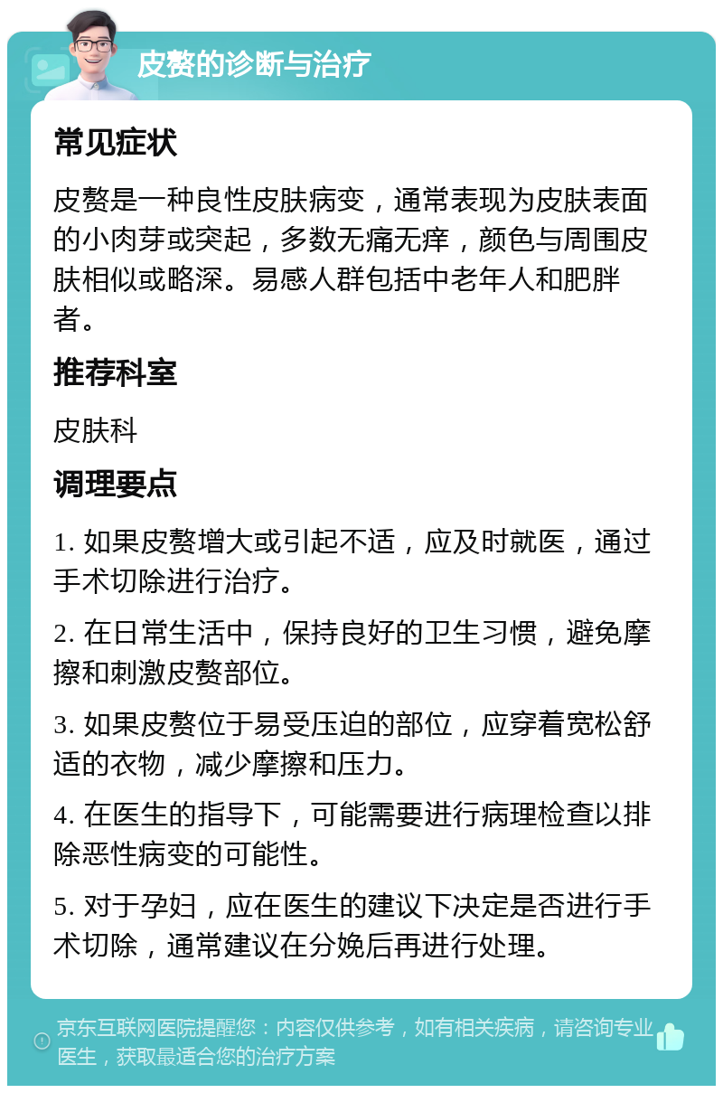 皮赘的诊断与治疗 常见症状 皮赘是一种良性皮肤病变，通常表现为皮肤表面的小肉芽或突起，多数无痛无痒，颜色与周围皮肤相似或略深。易感人群包括中老年人和肥胖者。 推荐科室 皮肤科 调理要点 1. 如果皮赘增大或引起不适，应及时就医，通过手术切除进行治疗。 2. 在日常生活中，保持良好的卫生习惯，避免摩擦和刺激皮赘部位。 3. 如果皮赘位于易受压迫的部位，应穿着宽松舒适的衣物，减少摩擦和压力。 4. 在医生的指导下，可能需要进行病理检查以排除恶性病变的可能性。 5. 对于孕妇，应在医生的建议下决定是否进行手术切除，通常建议在分娩后再进行处理。