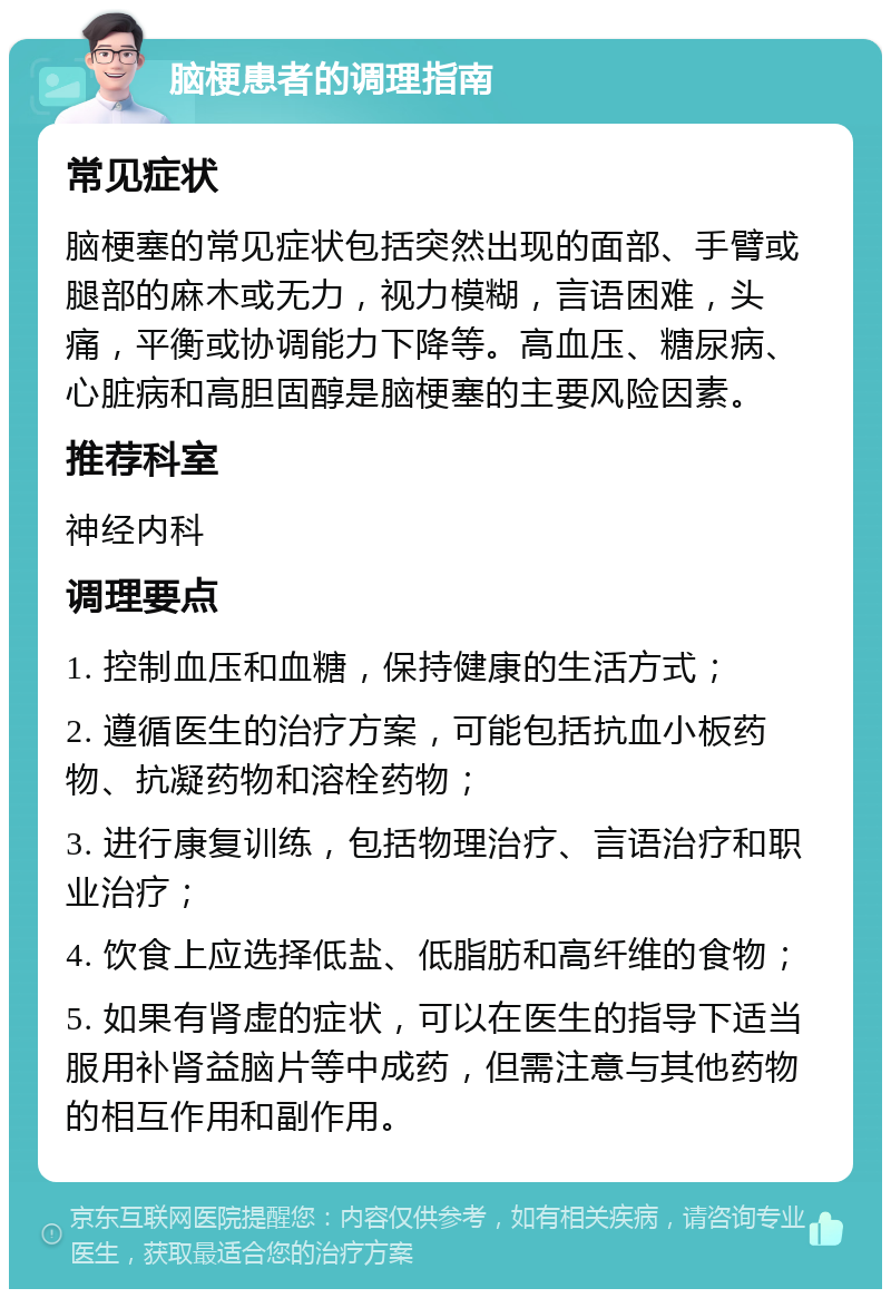 脑梗患者的调理指南 常见症状 脑梗塞的常见症状包括突然出现的面部、手臂或腿部的麻木或无力，视力模糊，言语困难，头痛，平衡或协调能力下降等。高血压、糖尿病、心脏病和高胆固醇是脑梗塞的主要风险因素。 推荐科室 神经内科 调理要点 1. 控制血压和血糖，保持健康的生活方式； 2. 遵循医生的治疗方案，可能包括抗血小板药物、抗凝药物和溶栓药物； 3. 进行康复训练，包括物理治疗、言语治疗和职业治疗； 4. 饮食上应选择低盐、低脂肪和高纤维的食物； 5. 如果有肾虚的症状，可以在医生的指导下适当服用补肾益脑片等中成药，但需注意与其他药物的相互作用和副作用。