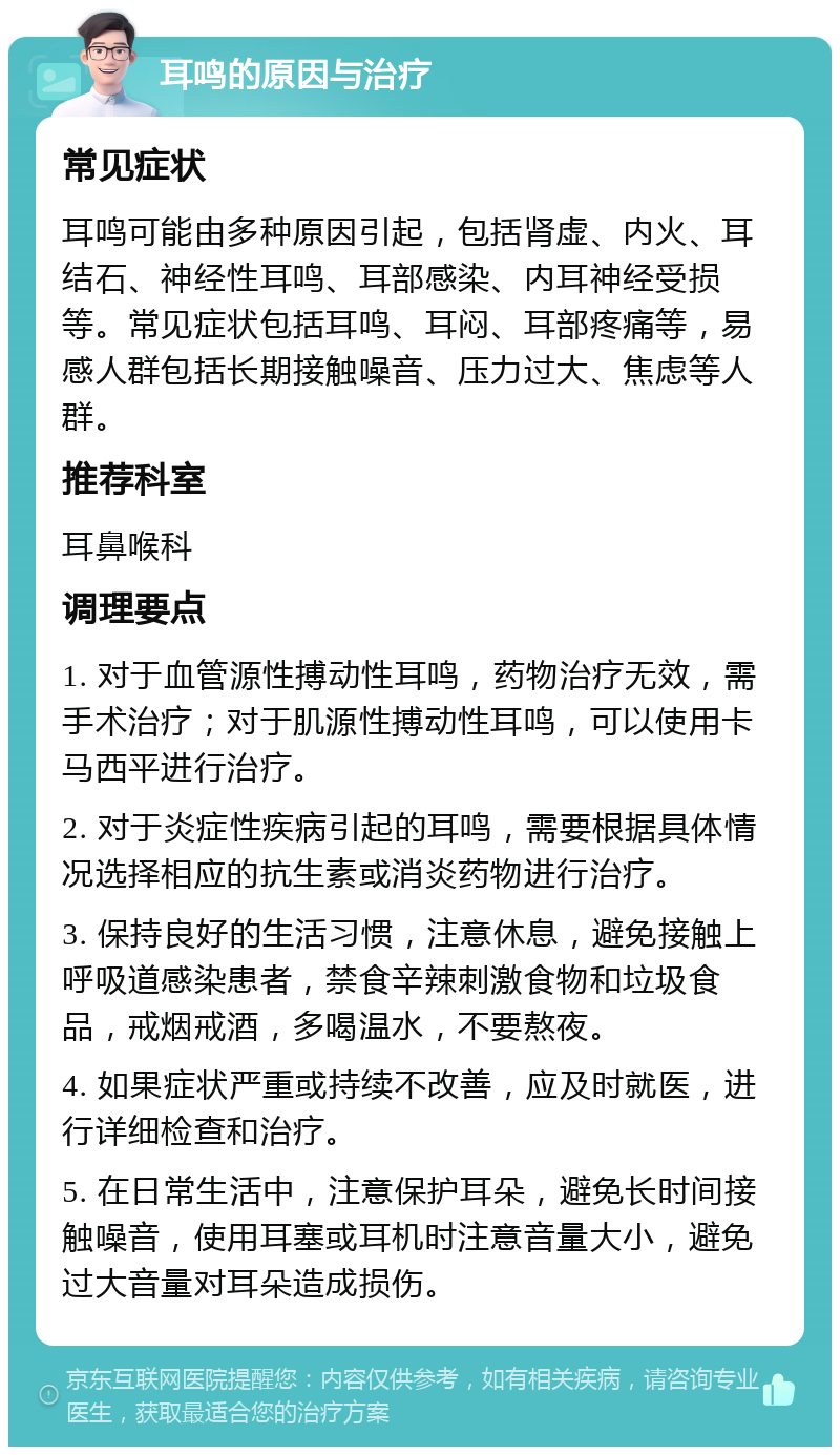 耳鸣的原因与治疗 常见症状 耳鸣可能由多种原因引起，包括肾虚、内火、耳结石、神经性耳鸣、耳部感染、内耳神经受损等。常见症状包括耳鸣、耳闷、耳部疼痛等，易感人群包括长期接触噪音、压力过大、焦虑等人群。 推荐科室 耳鼻喉科 调理要点 1. 对于血管源性搏动性耳鸣，药物治疗无效，需手术治疗；对于肌源性搏动性耳鸣，可以使用卡马西平进行治疗。 2. 对于炎症性疾病引起的耳鸣，需要根据具体情况选择相应的抗生素或消炎药物进行治疗。 3. 保持良好的生活习惯，注意休息，避免接触上呼吸道感染患者，禁食辛辣刺激食物和垃圾食品，戒烟戒酒，多喝温水，不要熬夜。 4. 如果症状严重或持续不改善，应及时就医，进行详细检查和治疗。 5. 在日常生活中，注意保护耳朵，避免长时间接触噪音，使用耳塞或耳机时注意音量大小，避免过大音量对耳朵造成损伤。