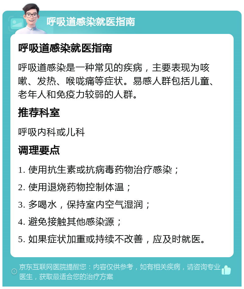 呼吸道感染就医指南 呼吸道感染就医指南 呼吸道感染是一种常见的疾病，主要表现为咳嗽、发热、喉咙痛等症状。易感人群包括儿童、老年人和免疫力较弱的人群。 推荐科室 呼吸内科或儿科 调理要点 1. 使用抗生素或抗病毒药物治疗感染； 2. 使用退烧药物控制体温； 3. 多喝水，保持室内空气湿润； 4. 避免接触其他感染源； 5. 如果症状加重或持续不改善，应及时就医。