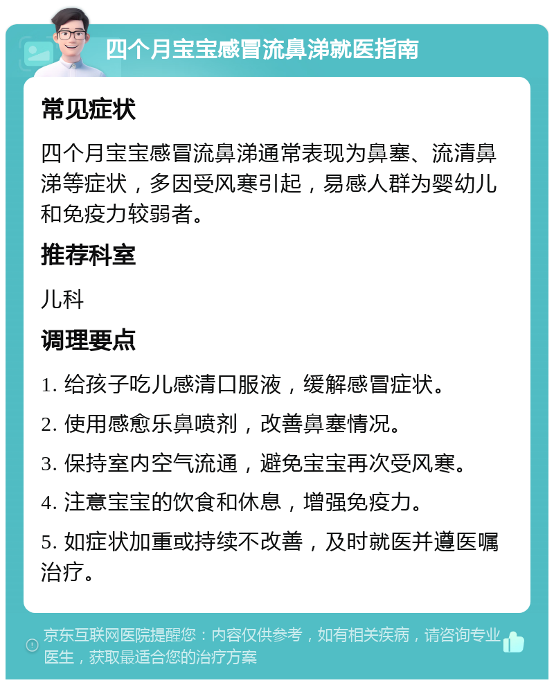 四个月宝宝感冒流鼻涕就医指南 常见症状 四个月宝宝感冒流鼻涕通常表现为鼻塞、流清鼻涕等症状，多因受风寒引起，易感人群为婴幼儿和免疫力较弱者。 推荐科室 儿科 调理要点 1. 给孩子吃儿感清口服液，缓解感冒症状。 2. 使用感愈乐鼻喷剂，改善鼻塞情况。 3. 保持室内空气流通，避免宝宝再次受风寒。 4. 注意宝宝的饮食和休息，增强免疫力。 5. 如症状加重或持续不改善，及时就医并遵医嘱治疗。