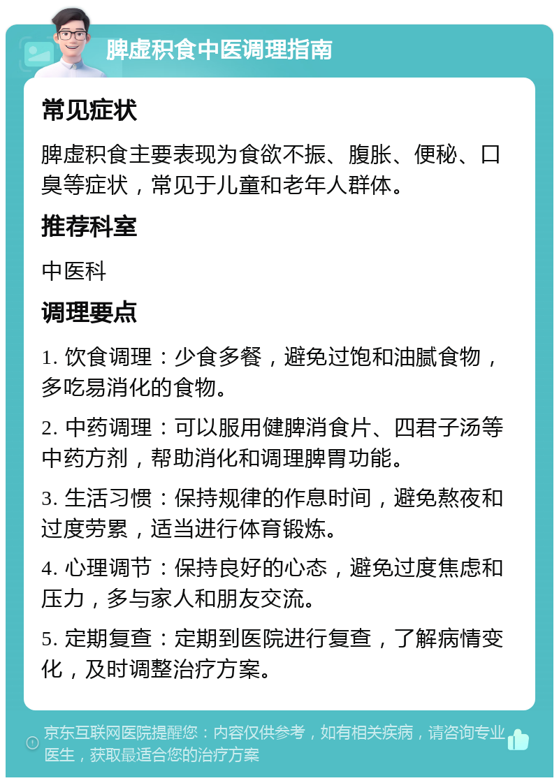 脾虚积食中医调理指南 常见症状 脾虚积食主要表现为食欲不振、腹胀、便秘、口臭等症状，常见于儿童和老年人群体。 推荐科室 中医科 调理要点 1. 饮食调理：少食多餐，避免过饱和油腻食物，多吃易消化的食物。 2. 中药调理：可以服用健脾消食片、四君子汤等中药方剂，帮助消化和调理脾胃功能。 3. 生活习惯：保持规律的作息时间，避免熬夜和过度劳累，适当进行体育锻炼。 4. 心理调节：保持良好的心态，避免过度焦虑和压力，多与家人和朋友交流。 5. 定期复查：定期到医院进行复查，了解病情变化，及时调整治疗方案。