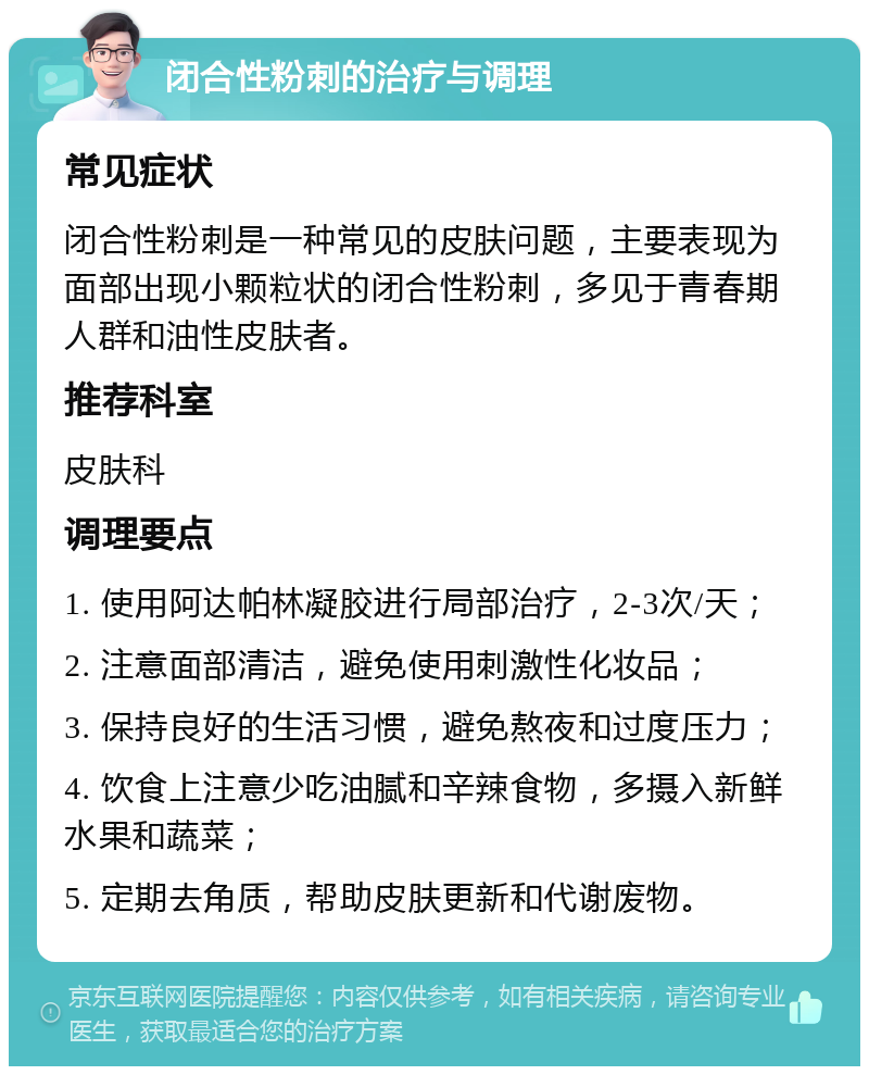 闭合性粉刺的治疗与调理 常见症状 闭合性粉刺是一种常见的皮肤问题，主要表现为面部出现小颗粒状的闭合性粉刺，多见于青春期人群和油性皮肤者。 推荐科室 皮肤科 调理要点 1. 使用阿达帕林凝胶进行局部治疗，2-3次/天； 2. 注意面部清洁，避免使用刺激性化妆品； 3. 保持良好的生活习惯，避免熬夜和过度压力； 4. 饮食上注意少吃油腻和辛辣食物，多摄入新鲜水果和蔬菜； 5. 定期去角质，帮助皮肤更新和代谢废物。