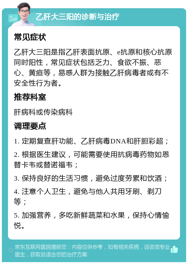 乙肝大三阳的诊断与治疗 常见症状 乙肝大三阳是指乙肝表面抗原、e抗原和核心抗原同时阳性，常见症状包括乏力、食欲不振、恶心、黄疸等，易感人群为接触乙肝病毒者或有不安全性行为者。 推荐科室 肝病科或传染病科 调理要点 1. 定期复查肝功能、乙肝病毒DNA和肝胆彩超； 2. 根据医生建议，可能需要使用抗病毒药物如恩替卡韦或替诺福韦； 3. 保持良好的生活习惯，避免过度劳累和饮酒； 4. 注意个人卫生，避免与他人共用牙刷、剃刀等； 5. 加强营养，多吃新鲜蔬菜和水果，保持心情愉悦。