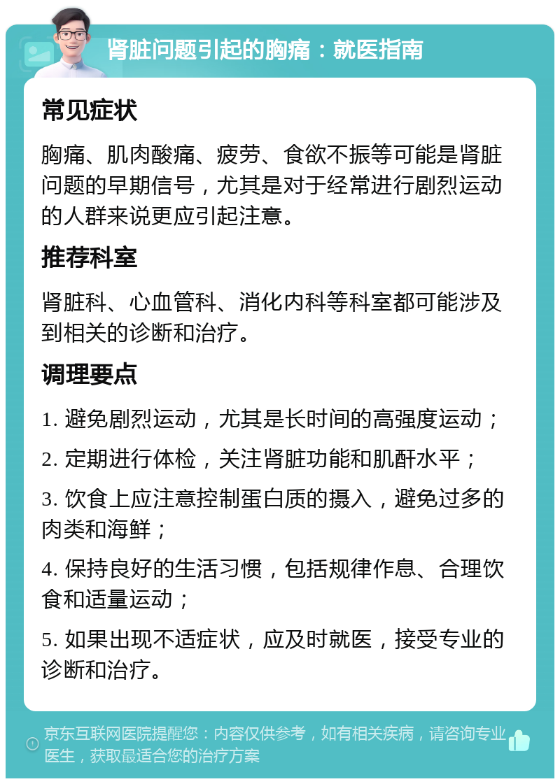 肾脏问题引起的胸痛：就医指南 常见症状 胸痛、肌肉酸痛、疲劳、食欲不振等可能是肾脏问题的早期信号，尤其是对于经常进行剧烈运动的人群来说更应引起注意。 推荐科室 肾脏科、心血管科、消化内科等科室都可能涉及到相关的诊断和治疗。 调理要点 1. 避免剧烈运动，尤其是长时间的高强度运动； 2. 定期进行体检，关注肾脏功能和肌酐水平； 3. 饮食上应注意控制蛋白质的摄入，避免过多的肉类和海鲜； 4. 保持良好的生活习惯，包括规律作息、合理饮食和适量运动； 5. 如果出现不适症状，应及时就医，接受专业的诊断和治疗。