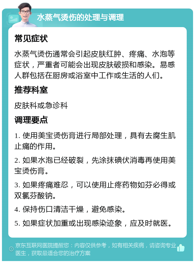 水蒸气烫伤的处理与调理 常见症状 水蒸气烫伤通常会引起皮肤红肿、疼痛、水泡等症状，严重者可能会出现皮肤破损和感染。易感人群包括在厨房或浴室中工作或生活的人们。 推荐科室 皮肤科或急诊科 调理要点 1. 使用美宝烫伤膏进行局部处理，具有去腐生肌止痛的作用。 2. 如果水泡已经破裂，先涂抹碘伏消毒再使用美宝烫伤膏。 3. 如果疼痛难忍，可以使用止疼药物如芬必得或双氯芬酸钠。 4. 保持伤口清洁干燥，避免感染。 5. 如果症状加重或出现感染迹象，应及时就医。