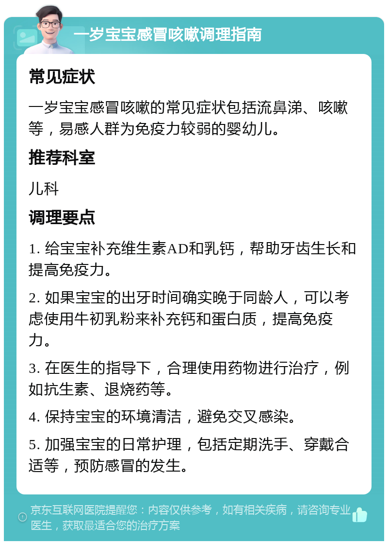 一岁宝宝感冒咳嗽调理指南 常见症状 一岁宝宝感冒咳嗽的常见症状包括流鼻涕、咳嗽等，易感人群为免疫力较弱的婴幼儿。 推荐科室 儿科 调理要点 1. 给宝宝补充维生素AD和乳钙，帮助牙齿生长和提高免疫力。 2. 如果宝宝的出牙时间确实晚于同龄人，可以考虑使用牛初乳粉来补充钙和蛋白质，提高免疫力。 3. 在医生的指导下，合理使用药物进行治疗，例如抗生素、退烧药等。 4. 保持宝宝的环境清洁，避免交叉感染。 5. 加强宝宝的日常护理，包括定期洗手、穿戴合适等，预防感冒的发生。