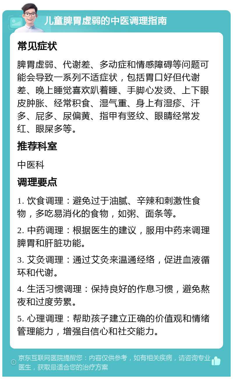 儿童脾胃虚弱的中医调理指南 常见症状 脾胃虚弱、代谢差、多动症和情感障碍等问题可能会导致一系列不适症状，包括胃口好但代谢差、晚上睡觉喜欢趴着睡、手脚心发烫、上下眼皮肿胀、经常积食、湿气重、身上有湿疹、汗多、屁多、尿偏黄、指甲有竖纹、眼睛经常发红、眼屎多等。 推荐科室 中医科 调理要点 1. 饮食调理：避免过于油腻、辛辣和刺激性食物，多吃易消化的食物，如粥、面条等。 2. 中药调理：根据医生的建议，服用中药来调理脾胃和肝脏功能。 3. 艾灸调理：通过艾灸来温通经络，促进血液循环和代谢。 4. 生活习惯调理：保持良好的作息习惯，避免熬夜和过度劳累。 5. 心理调理：帮助孩子建立正确的价值观和情绪管理能力，增强自信心和社交能力。