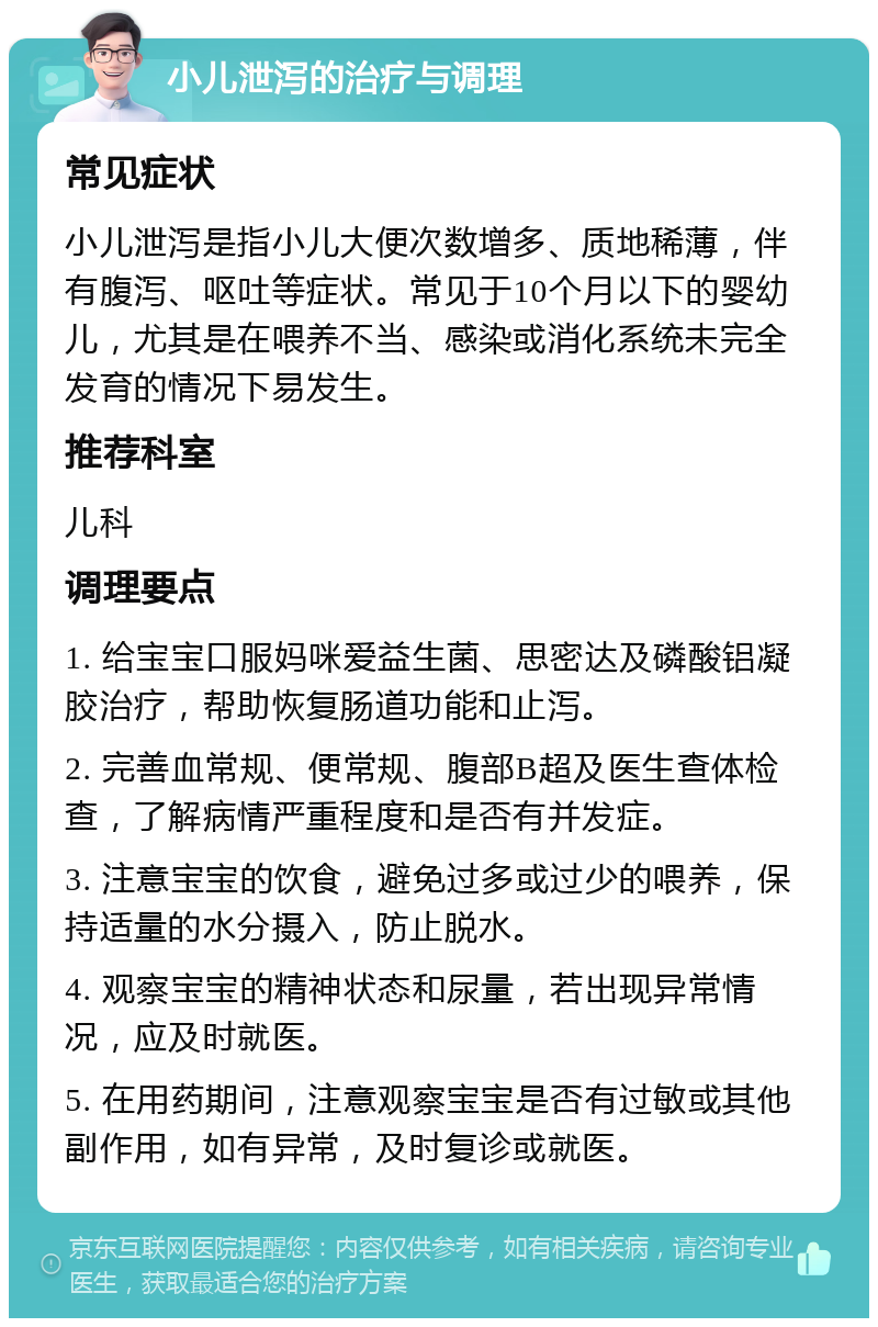 小儿泄泻的治疗与调理 常见症状 小儿泄泻是指小儿大便次数增多、质地稀薄，伴有腹泻、呕吐等症状。常见于10个月以下的婴幼儿，尤其是在喂养不当、感染或消化系统未完全发育的情况下易发生。 推荐科室 儿科 调理要点 1. 给宝宝口服妈咪爱益生菌、思密达及磷酸铝凝胶治疗，帮助恢复肠道功能和止泻。 2. 完善血常规、便常规、腹部B超及医生查体检查，了解病情严重程度和是否有并发症。 3. 注意宝宝的饮食，避免过多或过少的喂养，保持适量的水分摄入，防止脱水。 4. 观察宝宝的精神状态和尿量，若出现异常情况，应及时就医。 5. 在用药期间，注意观察宝宝是否有过敏或其他副作用，如有异常，及时复诊或就医。