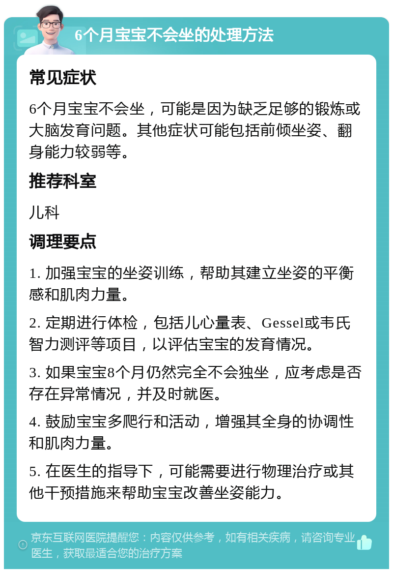 6个月宝宝不会坐的处理方法 常见症状 6个月宝宝不会坐，可能是因为缺乏足够的锻炼或大脑发育问题。其他症状可能包括前倾坐姿、翻身能力较弱等。 推荐科室 儿科 调理要点 1. 加强宝宝的坐姿训练，帮助其建立坐姿的平衡感和肌肉力量。 2. 定期进行体检，包括儿心量表、Gessel或韦氏智力测评等项目，以评估宝宝的发育情况。 3. 如果宝宝8个月仍然完全不会独坐，应考虑是否存在异常情况，并及时就医。 4. 鼓励宝宝多爬行和活动，增强其全身的协调性和肌肉力量。 5. 在医生的指导下，可能需要进行物理治疗或其他干预措施来帮助宝宝改善坐姿能力。