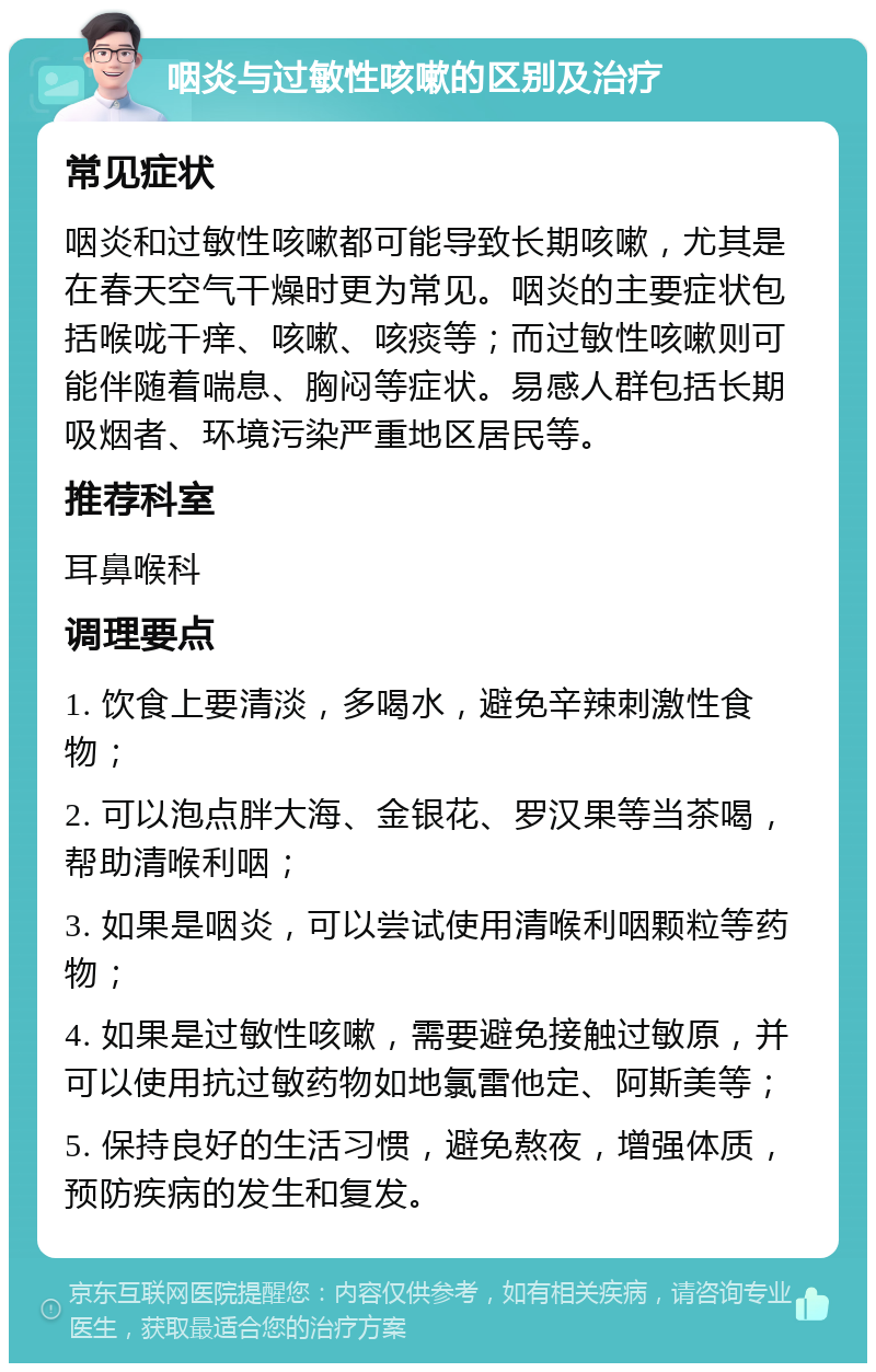 咽炎与过敏性咳嗽的区别及治疗 常见症状 咽炎和过敏性咳嗽都可能导致长期咳嗽，尤其是在春天空气干燥时更为常见。咽炎的主要症状包括喉咙干痒、咳嗽、咳痰等；而过敏性咳嗽则可能伴随着喘息、胸闷等症状。易感人群包括长期吸烟者、环境污染严重地区居民等。 推荐科室 耳鼻喉科 调理要点 1. 饮食上要清淡，多喝水，避免辛辣刺激性食物； 2. 可以泡点胖大海、金银花、罗汉果等当茶喝，帮助清喉利咽； 3. 如果是咽炎，可以尝试使用清喉利咽颗粒等药物； 4. 如果是过敏性咳嗽，需要避免接触过敏原，并可以使用抗过敏药物如地氯雷他定、阿斯美等； 5. 保持良好的生活习惯，避免熬夜，增强体质，预防疾病的发生和复发。